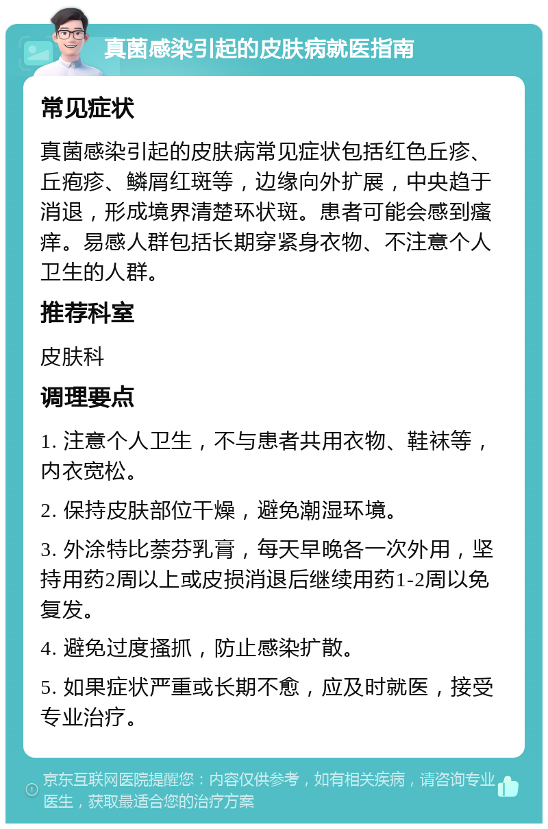 真菌感染引起的皮肤病就医指南 常见症状 真菌感染引起的皮肤病常见症状包括红色丘疹、丘疱疹、鳞屑红斑等，边缘向外扩展，中央趋于消退，形成境界清楚环状斑。患者可能会感到瘙痒。易感人群包括长期穿紧身衣物、不注意个人卫生的人群。 推荐科室 皮肤科 调理要点 1. 注意个人卫生，不与患者共用衣物、鞋袜等，内衣宽松。 2. 保持皮肤部位干燥，避免潮湿环境。 3. 外涂特比萘芬乳膏，每天早晚各一次外用，坚持用药2周以上或皮损消退后继续用药1-2周以免复发。 4. 避免过度搔抓，防止感染扩散。 5. 如果症状严重或长期不愈，应及时就医，接受专业治疗。