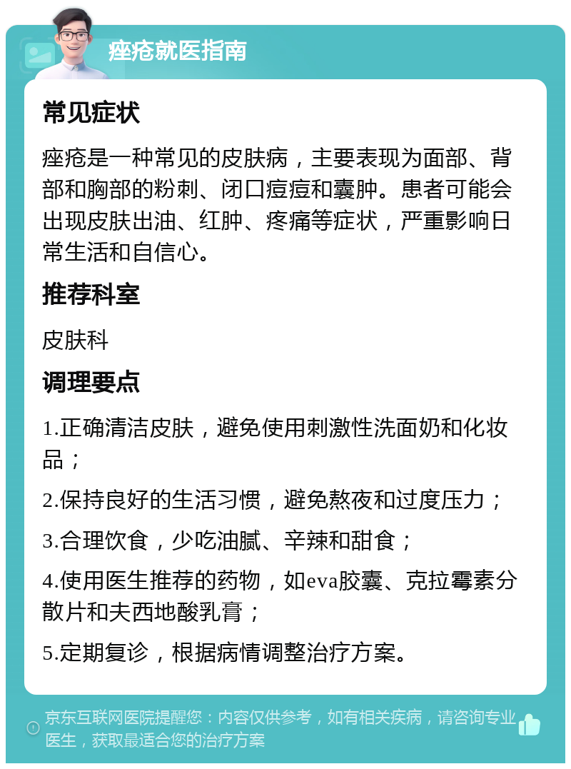 痤疮就医指南 常见症状 痤疮是一种常见的皮肤病，主要表现为面部、背部和胸部的粉刺、闭口痘痘和囊肿。患者可能会出现皮肤出油、红肿、疼痛等症状，严重影响日常生活和自信心。 推荐科室 皮肤科 调理要点 1.正确清洁皮肤，避免使用刺激性洗面奶和化妆品； 2.保持良好的生活习惯，避免熬夜和过度压力； 3.合理饮食，少吃油腻、辛辣和甜食； 4.使用医生推荐的药物，如eva胶囊、克拉霉素分散片和夫西地酸乳膏； 5.定期复诊，根据病情调整治疗方案。