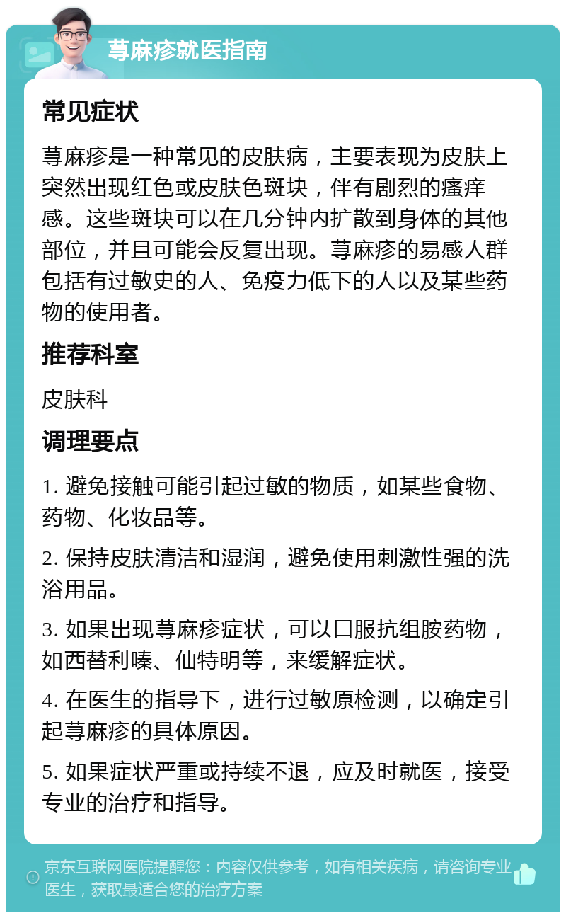 荨麻疹就医指南 常见症状 荨麻疹是一种常见的皮肤病，主要表现为皮肤上突然出现红色或皮肤色斑块，伴有剧烈的瘙痒感。这些斑块可以在几分钟内扩散到身体的其他部位，并且可能会反复出现。荨麻疹的易感人群包括有过敏史的人、免疫力低下的人以及某些药物的使用者。 推荐科室 皮肤科 调理要点 1. 避免接触可能引起过敏的物质，如某些食物、药物、化妆品等。 2. 保持皮肤清洁和湿润，避免使用刺激性强的洗浴用品。 3. 如果出现荨麻疹症状，可以口服抗组胺药物，如西替利嗪、仙特明等，来缓解症状。 4. 在医生的指导下，进行过敏原检测，以确定引起荨麻疹的具体原因。 5. 如果症状严重或持续不退，应及时就医，接受专业的治疗和指导。