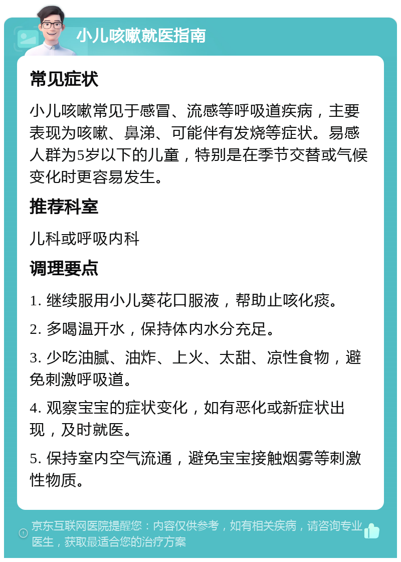 小儿咳嗽就医指南 常见症状 小儿咳嗽常见于感冒、流感等呼吸道疾病，主要表现为咳嗽、鼻涕、可能伴有发烧等症状。易感人群为5岁以下的儿童，特别是在季节交替或气候变化时更容易发生。 推荐科室 儿科或呼吸内科 调理要点 1. 继续服用小儿葵花口服液，帮助止咳化痰。 2. 多喝温开水，保持体内水分充足。 3. 少吃油腻、油炸、上火、太甜、凉性食物，避免刺激呼吸道。 4. 观察宝宝的症状变化，如有恶化或新症状出现，及时就医。 5. 保持室内空气流通，避免宝宝接触烟雾等刺激性物质。