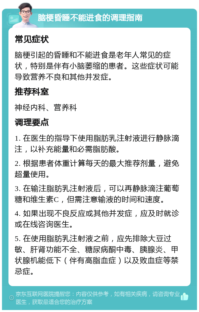 脑梗昏睡不能进食的调理指南 常见症状 脑梗引起的昏睡和不能进食是老年人常见的症状，特别是伴有小脑萎缩的患者。这些症状可能导致营养不良和其他并发症。 推荐科室 神经内科、营养科 调理要点 1. 在医生的指导下使用脂肪乳注射液进行静脉滴注，以补充能量和必需脂肪酸。 2. 根据患者体重计算每天的最大推荐剂量，避免超量使用。 3. 在输注脂肪乳注射液后，可以再静脉滴注葡萄糖和维生素C，但需注意输液的时间和速度。 4. 如果出现不良反应或其他并发症，应及时就诊或在线咨询医生。 5. 在使用脂肪乳注射液之前，应先排除大豆过敏、肝肾功能不全、糖尿病酮中毒、胰腺炎、甲状腺机能低下（伴有高脂血症）以及败血症等禁忌症。