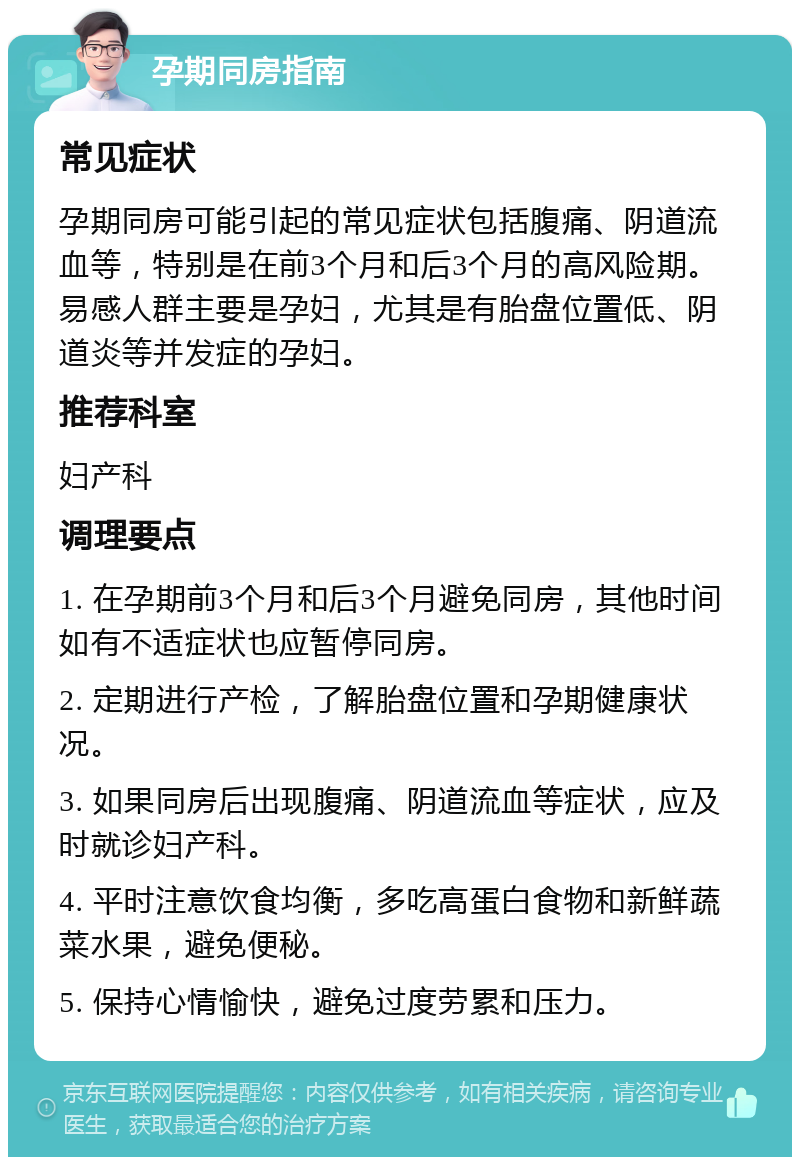 孕期同房指南 常见症状 孕期同房可能引起的常见症状包括腹痛、阴道流血等，特别是在前3个月和后3个月的高风险期。易感人群主要是孕妇，尤其是有胎盘位置低、阴道炎等并发症的孕妇。 推荐科室 妇产科 调理要点 1. 在孕期前3个月和后3个月避免同房，其他时间如有不适症状也应暂停同房。 2. 定期进行产检，了解胎盘位置和孕期健康状况。 3. 如果同房后出现腹痛、阴道流血等症状，应及时就诊妇产科。 4. 平时注意饮食均衡，多吃高蛋白食物和新鲜蔬菜水果，避免便秘。 5. 保持心情愉快，避免过度劳累和压力。