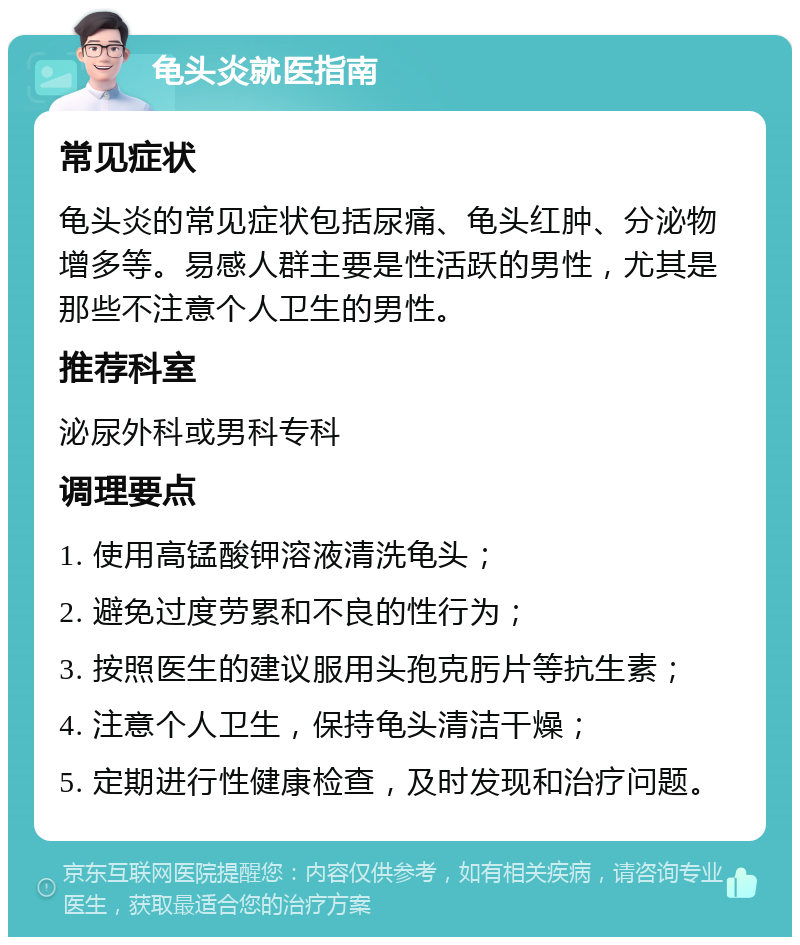 龟头炎就医指南 常见症状 龟头炎的常见症状包括尿痛、龟头红肿、分泌物增多等。易感人群主要是性活跃的男性，尤其是那些不注意个人卫生的男性。 推荐科室 泌尿外科或男科专科 调理要点 1. 使用高锰酸钾溶液清洗龟头； 2. 避免过度劳累和不良的性行为； 3. 按照医生的建议服用头孢克肟片等抗生素； 4. 注意个人卫生，保持龟头清洁干燥； 5. 定期进行性健康检查，及时发现和治疗问题。