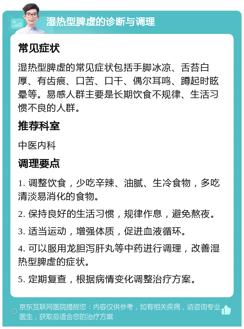 湿热型脾虚的诊断与调理 常见症状 湿热型脾虚的常见症状包括手脚冰凉、舌苔白厚、有齿痕、口苦、口干、偶尔耳鸣、蹲起时眩晕等。易感人群主要是长期饮食不规律、生活习惯不良的人群。 推荐科室 中医内科 调理要点 1. 调整饮食，少吃辛辣、油腻、生冷食物，多吃清淡易消化的食物。 2. 保持良好的生活习惯，规律作息，避免熬夜。 3. 适当运动，增强体质，促进血液循环。 4. 可以服用龙胆泻肝丸等中药进行调理，改善湿热型脾虚的症状。 5. 定期复查，根据病情变化调整治疗方案。