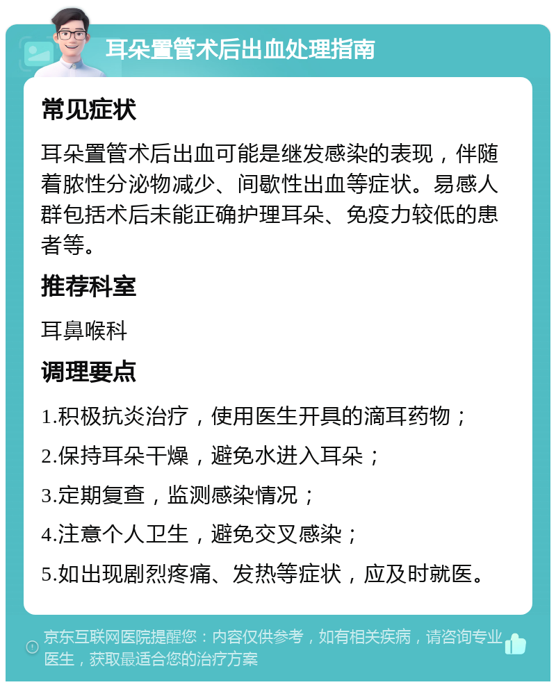 耳朵置管术后出血处理指南 常见症状 耳朵置管术后出血可能是继发感染的表现，伴随着脓性分泌物减少、间歇性出血等症状。易感人群包括术后未能正确护理耳朵、免疫力较低的患者等。 推荐科室 耳鼻喉科 调理要点 1.积极抗炎治疗，使用医生开具的滴耳药物； 2.保持耳朵干燥，避免水进入耳朵； 3.定期复查，监测感染情况； 4.注意个人卫生，避免交叉感染； 5.如出现剧烈疼痛、发热等症状，应及时就医。