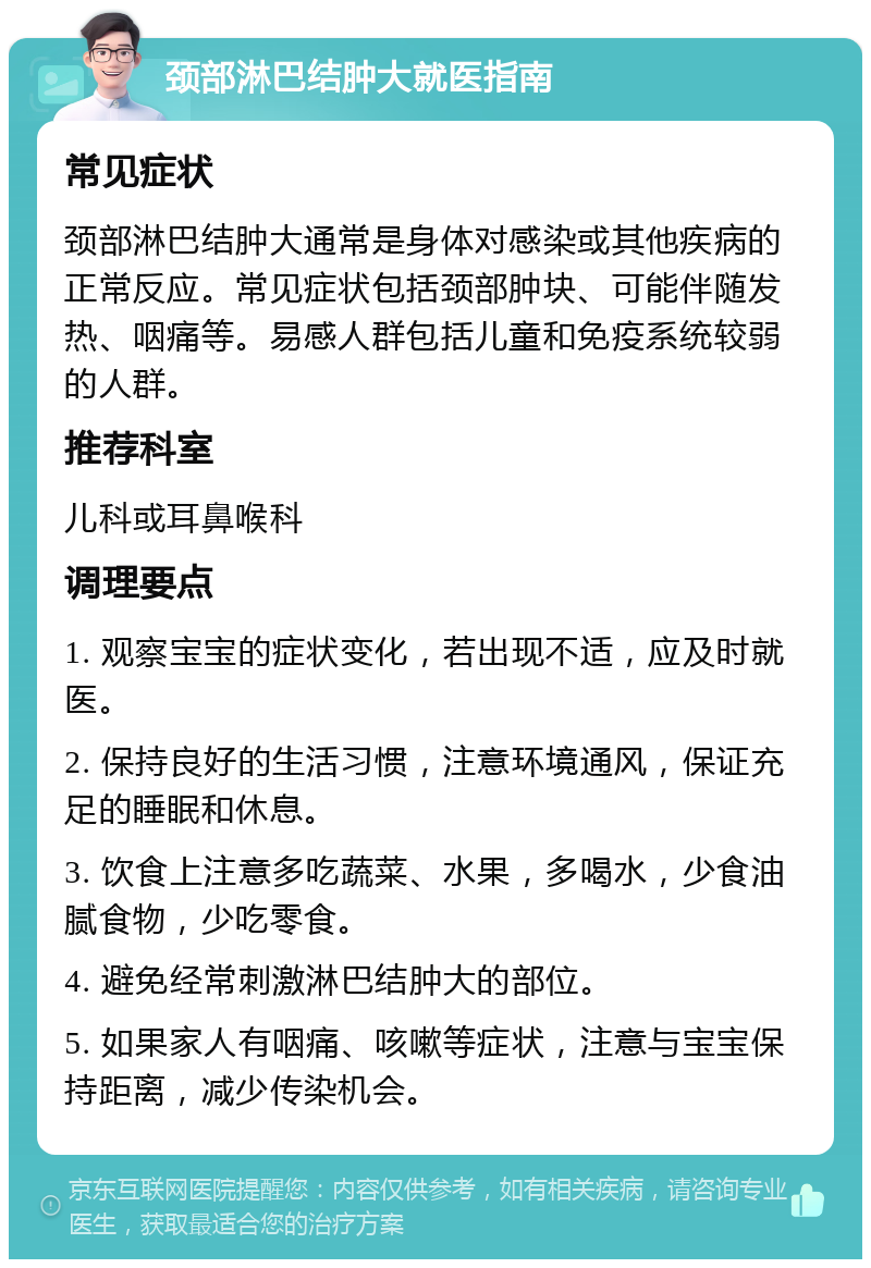 颈部淋巴结肿大就医指南 常见症状 颈部淋巴结肿大通常是身体对感染或其他疾病的正常反应。常见症状包括颈部肿块、可能伴随发热、咽痛等。易感人群包括儿童和免疫系统较弱的人群。 推荐科室 儿科或耳鼻喉科 调理要点 1. 观察宝宝的症状变化，若出现不适，应及时就医。 2. 保持良好的生活习惯，注意环境通风，保证充足的睡眠和休息。 3. 饮食上注意多吃蔬菜、水果，多喝水，少食油腻食物，少吃零食。 4. 避免经常刺激淋巴结肿大的部位。 5. 如果家人有咽痛、咳嗽等症状，注意与宝宝保持距离，减少传染机会。