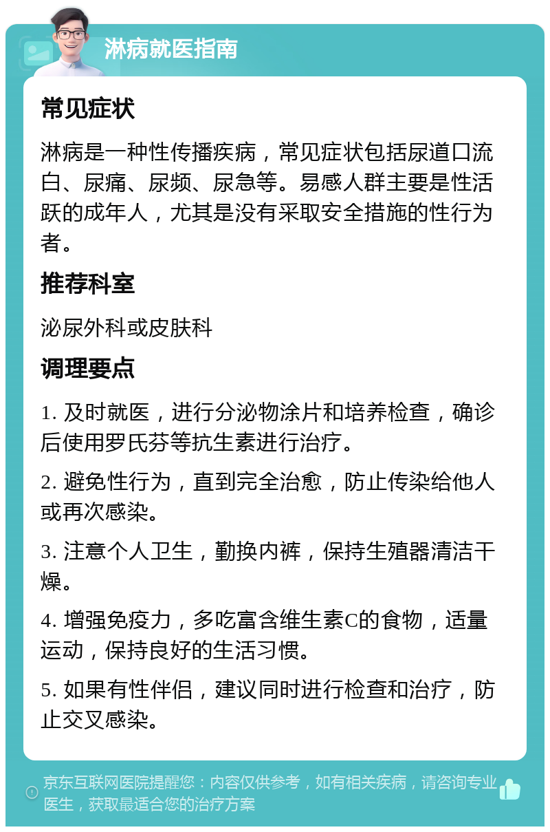 淋病就医指南 常见症状 淋病是一种性传播疾病，常见症状包括尿道口流白、尿痛、尿频、尿急等。易感人群主要是性活跃的成年人，尤其是没有采取安全措施的性行为者。 推荐科室 泌尿外科或皮肤科 调理要点 1. 及时就医，进行分泌物涂片和培养检查，确诊后使用罗氏芬等抗生素进行治疗。 2. 避免性行为，直到完全治愈，防止传染给他人或再次感染。 3. 注意个人卫生，勤换内裤，保持生殖器清洁干燥。 4. 增强免疫力，多吃富含维生素C的食物，适量运动，保持良好的生活习惯。 5. 如果有性伴侣，建议同时进行检查和治疗，防止交叉感染。