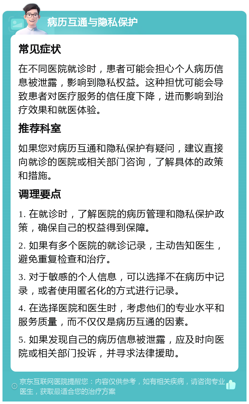 病历互通与隐私保护 常见症状 在不同医院就诊时，患者可能会担心个人病历信息被泄露，影响到隐私权益。这种担忧可能会导致患者对医疗服务的信任度下降，进而影响到治疗效果和就医体验。 推荐科室 如果您对病历互通和隐私保护有疑问，建议直接向就诊的医院或相关部门咨询，了解具体的政策和措施。 调理要点 1. 在就诊时，了解医院的病历管理和隐私保护政策，确保自己的权益得到保障。 2. 如果有多个医院的就诊记录，主动告知医生，避免重复检查和治疗。 3. 对于敏感的个人信息，可以选择不在病历中记录，或者使用匿名化的方式进行记录。 4. 在选择医院和医生时，考虑他们的专业水平和服务质量，而不仅仅是病历互通的因素。 5. 如果发现自己的病历信息被泄露，应及时向医院或相关部门投诉，并寻求法律援助。