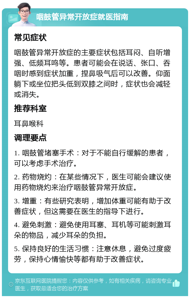 咽鼓管异常开放症就医指南 常见症状 咽鼓管异常开放症的主要症状包括耳闷、自听增强、低频耳鸣等。患者可能会在说话、张口、吞咽时感到症状加重，捏鼻吸气后可以改善。仰面躺下或坐位把头低到双膝之间时，症状也会减轻或消失。 推荐科室 耳鼻喉科 调理要点 1. 咽鼓管堵塞手术：对于不能自行缓解的患者，可以考虑手术治疗。 2. 药物烧灼：在某些情况下，医生可能会建议使用药物烧灼来治疗咽鼓管异常开放症。 3. 增重：有些研究表明，增加体重可能有助于改善症状，但这需要在医生的指导下进行。 4. 避免刺激：避免使用耳塞、耳机等可能刺激耳朵的物品，减少耳朵的负担。 5. 保持良好的生活习惯：注意休息，避免过度疲劳，保持心情愉快等都有助于改善症状。