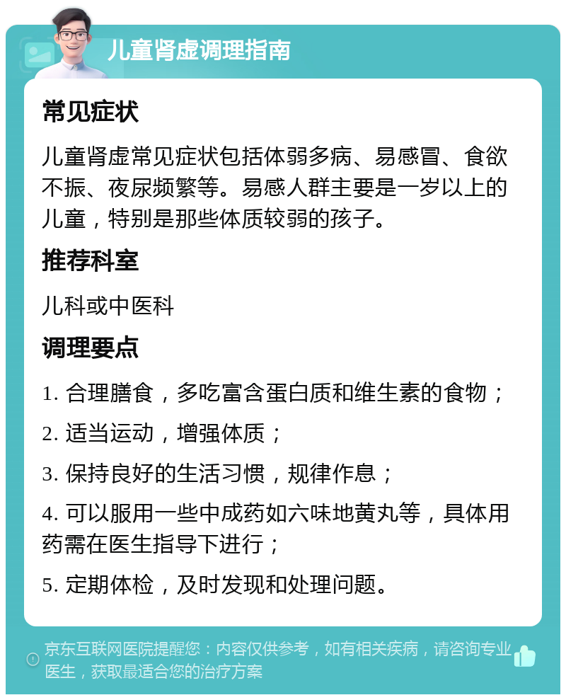 儿童肾虚调理指南 常见症状 儿童肾虚常见症状包括体弱多病、易感冒、食欲不振、夜尿频繁等。易感人群主要是一岁以上的儿童，特别是那些体质较弱的孩子。 推荐科室 儿科或中医科 调理要点 1. 合理膳食，多吃富含蛋白质和维生素的食物； 2. 适当运动，增强体质； 3. 保持良好的生活习惯，规律作息； 4. 可以服用一些中成药如六味地黄丸等，具体用药需在医生指导下进行； 5. 定期体检，及时发现和处理问题。