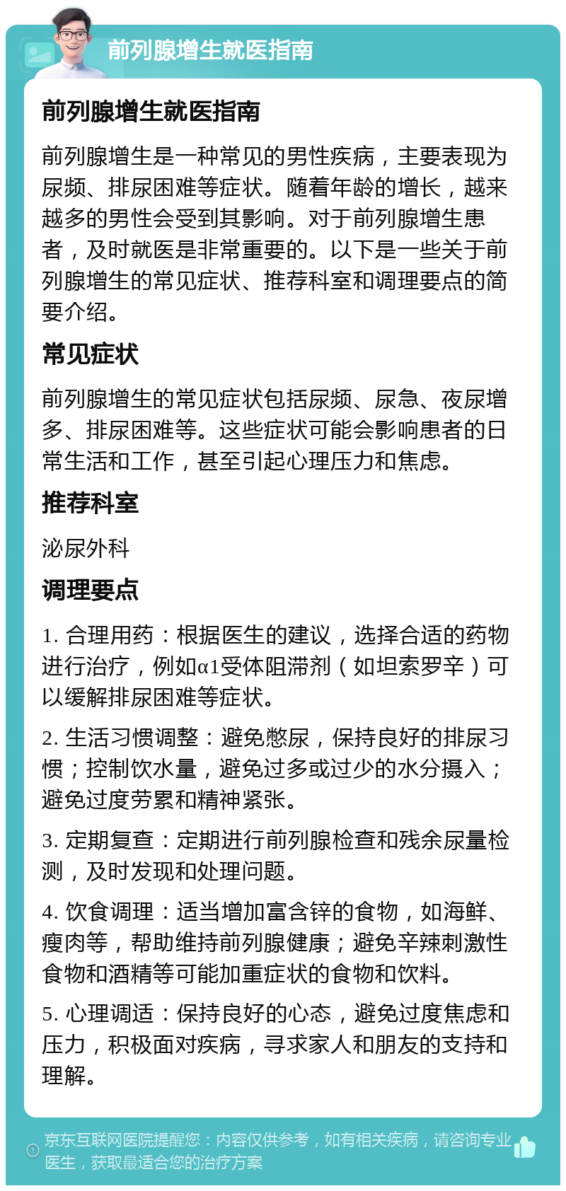 前列腺增生就医指南 前列腺增生就医指南 前列腺增生是一种常见的男性疾病，主要表现为尿频、排尿困难等症状。随着年龄的增长，越来越多的男性会受到其影响。对于前列腺增生患者，及时就医是非常重要的。以下是一些关于前列腺增生的常见症状、推荐科室和调理要点的简要介绍。 常见症状 前列腺增生的常见症状包括尿频、尿急、夜尿增多、排尿困难等。这些症状可能会影响患者的日常生活和工作，甚至引起心理压力和焦虑。 推荐科室 泌尿外科 调理要点 1. 合理用药：根据医生的建议，选择合适的药物进行治疗，例如α1受体阻滞剂（如坦索罗辛）可以缓解排尿困难等症状。 2. 生活习惯调整：避免憋尿，保持良好的排尿习惯；控制饮水量，避免过多或过少的水分摄入；避免过度劳累和精神紧张。 3. 定期复查：定期进行前列腺检查和残余尿量检测，及时发现和处理问题。 4. 饮食调理：适当增加富含锌的食物，如海鲜、瘦肉等，帮助维持前列腺健康；避免辛辣刺激性食物和酒精等可能加重症状的食物和饮料。 5. 心理调适：保持良好的心态，避免过度焦虑和压力，积极面对疾病，寻求家人和朋友的支持和理解。