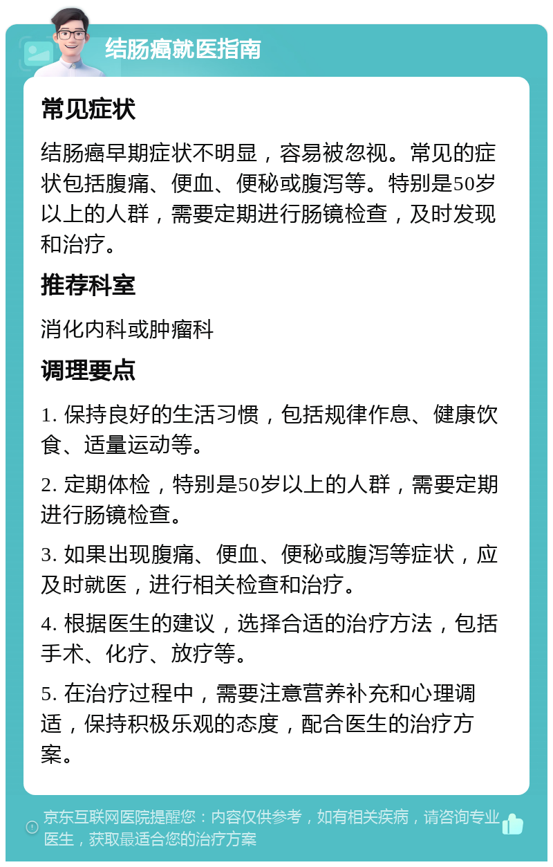 结肠癌就医指南 常见症状 结肠癌早期症状不明显，容易被忽视。常见的症状包括腹痛、便血、便秘或腹泻等。特别是50岁以上的人群，需要定期进行肠镜检查，及时发现和治疗。 推荐科室 消化内科或肿瘤科 调理要点 1. 保持良好的生活习惯，包括规律作息、健康饮食、适量运动等。 2. 定期体检，特别是50岁以上的人群，需要定期进行肠镜检查。 3. 如果出现腹痛、便血、便秘或腹泻等症状，应及时就医，进行相关检查和治疗。 4. 根据医生的建议，选择合适的治疗方法，包括手术、化疗、放疗等。 5. 在治疗过程中，需要注意营养补充和心理调适，保持积极乐观的态度，配合医生的治疗方案。