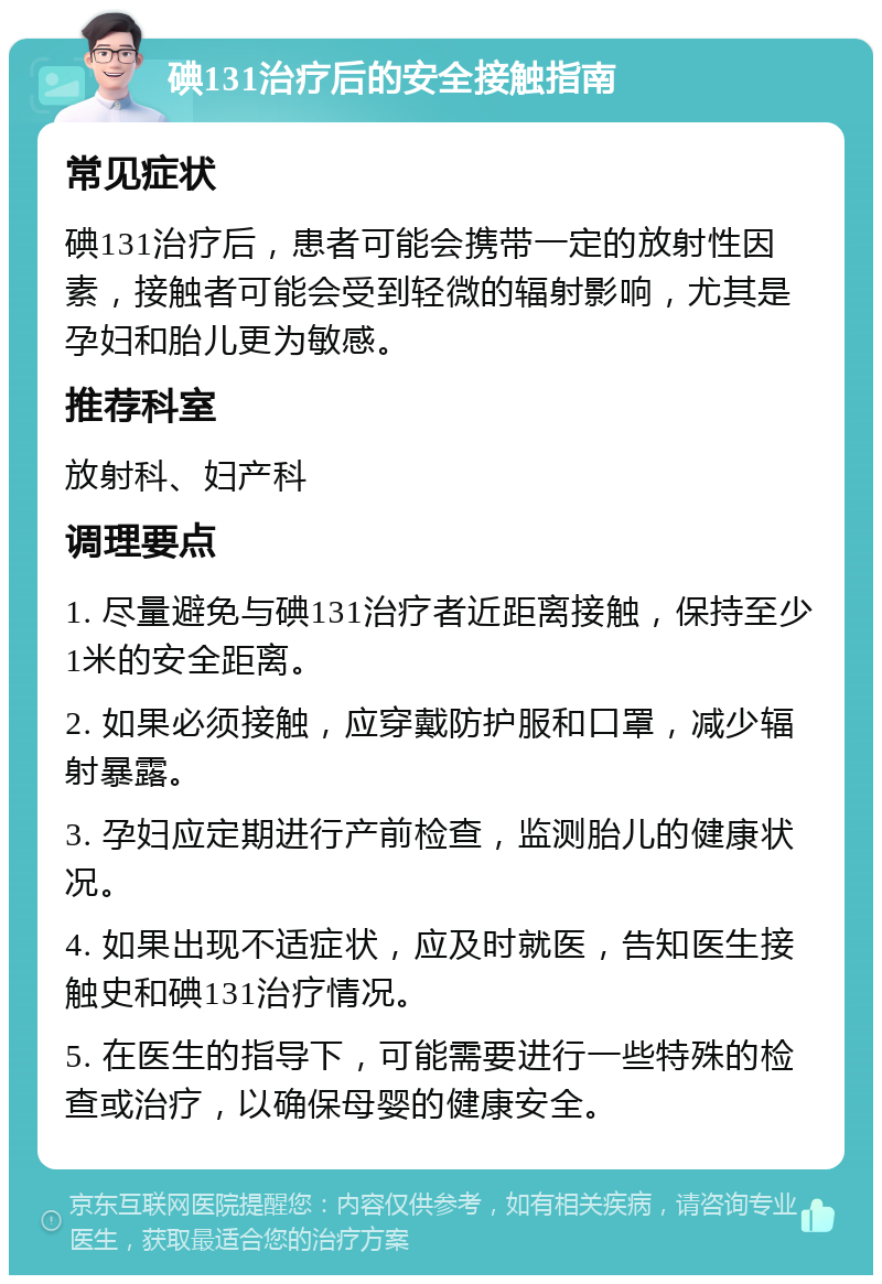 碘131治疗后的安全接触指南 常见症状 碘131治疗后，患者可能会携带一定的放射性因素，接触者可能会受到轻微的辐射影响，尤其是孕妇和胎儿更为敏感。 推荐科室 放射科、妇产科 调理要点 1. 尽量避免与碘131治疗者近距离接触，保持至少1米的安全距离。 2. 如果必须接触，应穿戴防护服和口罩，减少辐射暴露。 3. 孕妇应定期进行产前检查，监测胎儿的健康状况。 4. 如果出现不适症状，应及时就医，告知医生接触史和碘131治疗情况。 5. 在医生的指导下，可能需要进行一些特殊的检查或治疗，以确保母婴的健康安全。