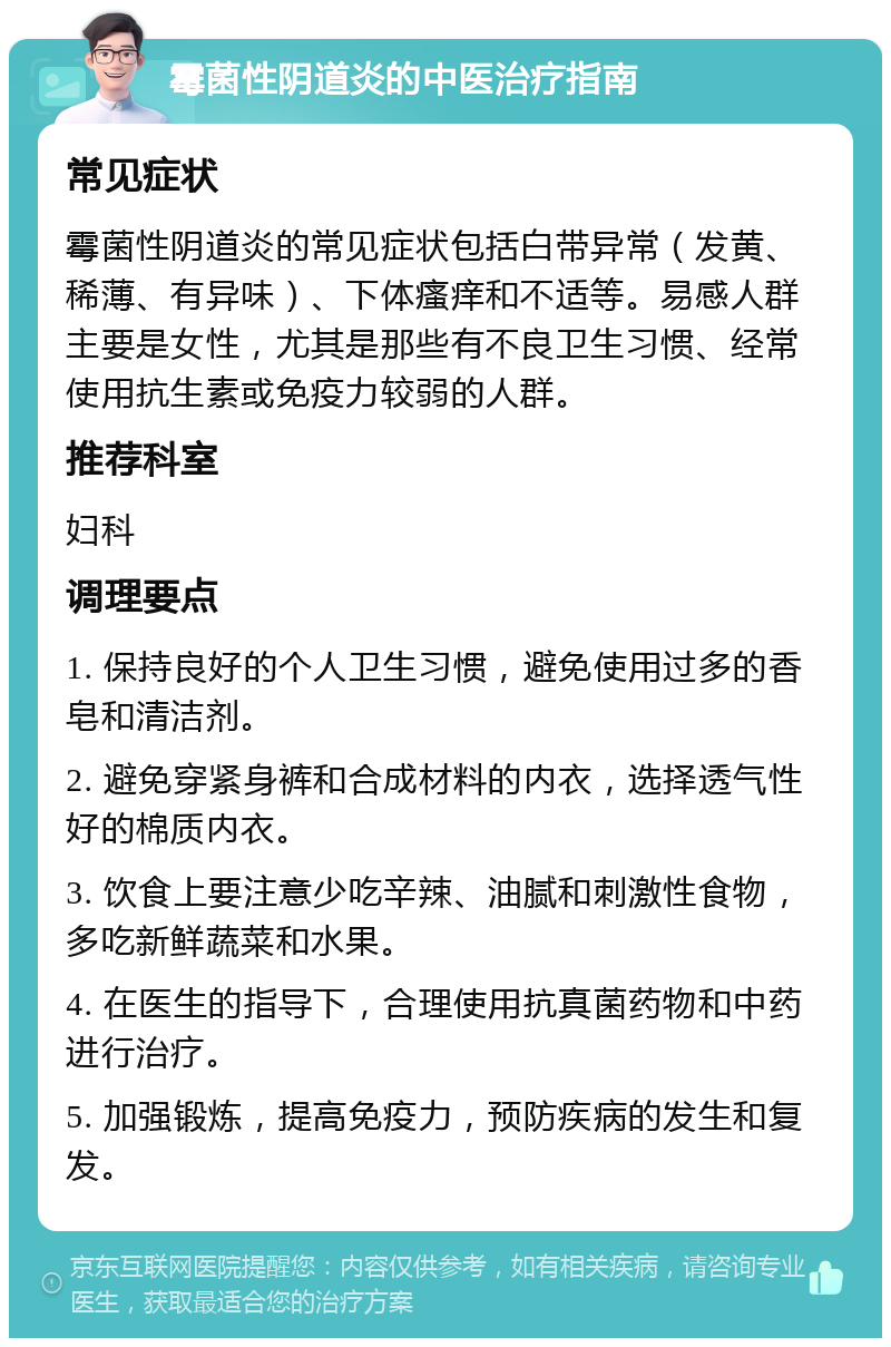 霉菌性阴道炎的中医治疗指南 常见症状 霉菌性阴道炎的常见症状包括白带异常（发黄、稀薄、有异味）、下体瘙痒和不适等。易感人群主要是女性，尤其是那些有不良卫生习惯、经常使用抗生素或免疫力较弱的人群。 推荐科室 妇科 调理要点 1. 保持良好的个人卫生习惯，避免使用过多的香皂和清洁剂。 2. 避免穿紧身裤和合成材料的内衣，选择透气性好的棉质内衣。 3. 饮食上要注意少吃辛辣、油腻和刺激性食物，多吃新鲜蔬菜和水果。 4. 在医生的指导下，合理使用抗真菌药物和中药进行治疗。 5. 加强锻炼，提高免疫力，预防疾病的发生和复发。