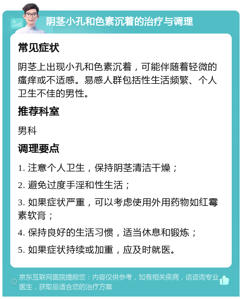 阴茎小孔和色素沉着的治疗与调理 常见症状 阴茎上出现小孔和色素沉着，可能伴随着轻微的瘙痒或不适感。易感人群包括性生活频繁、个人卫生不佳的男性。 推荐科室 男科 调理要点 1. 注意个人卫生，保持阴茎清洁干燥； 2. 避免过度手淫和性生活； 3. 如果症状严重，可以考虑使用外用药物如红霉素软膏； 4. 保持良好的生活习惯，适当休息和锻炼； 5. 如果症状持续或加重，应及时就医。