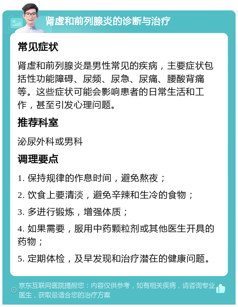 肾虚和前列腺炎的诊断与治疗 常见症状 肾虚和前列腺炎是男性常见的疾病，主要症状包括性功能障碍、尿频、尿急、尿痛、腰酸背痛等。这些症状可能会影响患者的日常生活和工作，甚至引发心理问题。 推荐科室 泌尿外科或男科 调理要点 1. 保持规律的作息时间，避免熬夜； 2. 饮食上要清淡，避免辛辣和生冷的食物； 3. 多进行锻炼，增强体质； 4. 如果需要，服用中药颗粒剂或其他医生开具的药物； 5. 定期体检，及早发现和治疗潜在的健康问题。