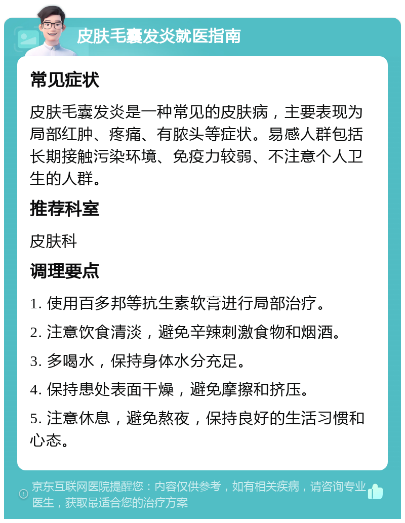 皮肤毛囊发炎就医指南 常见症状 皮肤毛囊发炎是一种常见的皮肤病，主要表现为局部红肿、疼痛、有脓头等症状。易感人群包括长期接触污染环境、免疫力较弱、不注意个人卫生的人群。 推荐科室 皮肤科 调理要点 1. 使用百多邦等抗生素软膏进行局部治疗。 2. 注意饮食清淡，避免辛辣刺激食物和烟酒。 3. 多喝水，保持身体水分充足。 4. 保持患处表面干燥，避免摩擦和挤压。 5. 注意休息，避免熬夜，保持良好的生活习惯和心态。