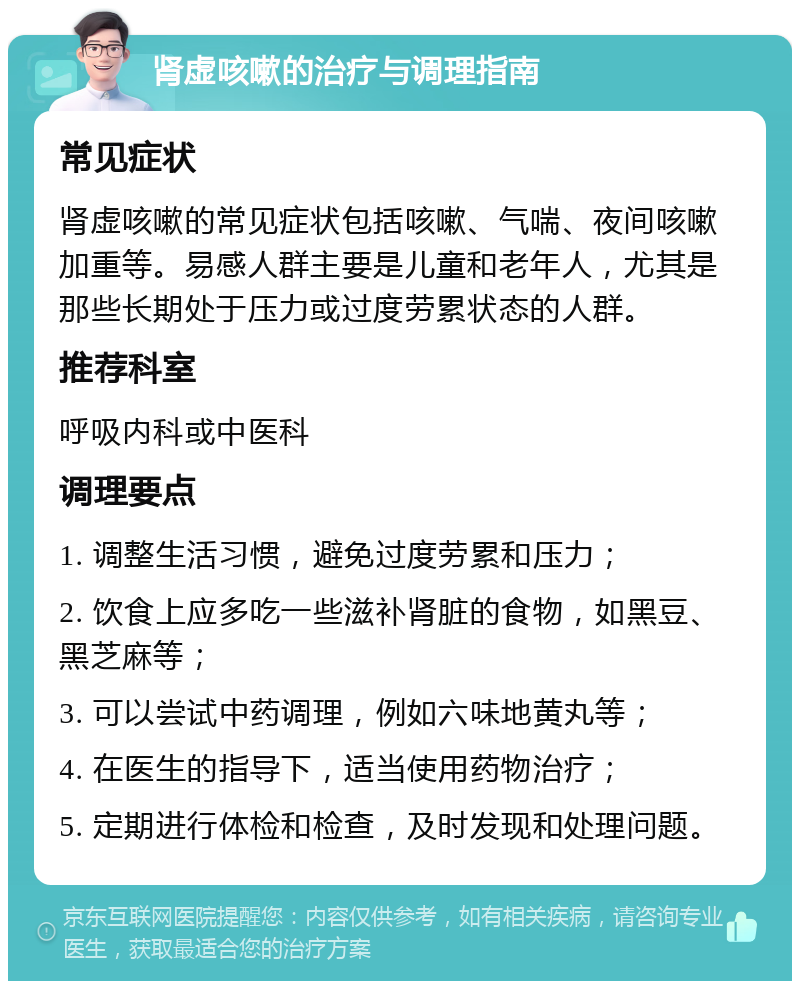 肾虚咳嗽的治疗与调理指南 常见症状 肾虚咳嗽的常见症状包括咳嗽、气喘、夜间咳嗽加重等。易感人群主要是儿童和老年人，尤其是那些长期处于压力或过度劳累状态的人群。 推荐科室 呼吸内科或中医科 调理要点 1. 调整生活习惯，避免过度劳累和压力； 2. 饮食上应多吃一些滋补肾脏的食物，如黑豆、黑芝麻等； 3. 可以尝试中药调理，例如六味地黄丸等； 4. 在医生的指导下，适当使用药物治疗； 5. 定期进行体检和检查，及时发现和处理问题。