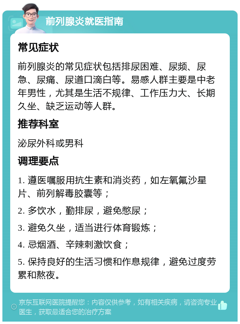 前列腺炎就医指南 常见症状 前列腺炎的常见症状包括排尿困难、尿频、尿急、尿痛、尿道口滴白等。易感人群主要是中老年男性，尤其是生活不规律、工作压力大、长期久坐、缺乏运动等人群。 推荐科室 泌尿外科或男科 调理要点 1. 遵医嘱服用抗生素和消炎药，如左氧氟沙星片、前列解毒胶囊等； 2. 多饮水，勤排尿，避免憋尿； 3. 避免久坐，适当进行体育锻炼； 4. 忌烟酒、辛辣刺激饮食； 5. 保持良好的生活习惯和作息规律，避免过度劳累和熬夜。