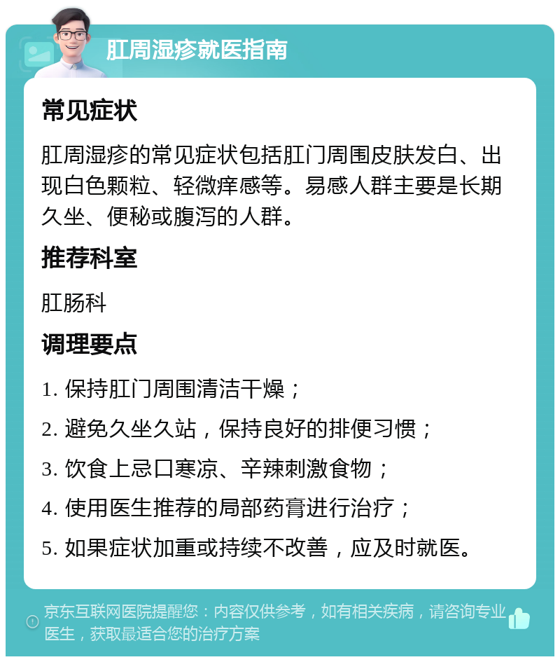 肛周湿疹就医指南 常见症状 肛周湿疹的常见症状包括肛门周围皮肤发白、出现白色颗粒、轻微痒感等。易感人群主要是长期久坐、便秘或腹泻的人群。 推荐科室 肛肠科 调理要点 1. 保持肛门周围清洁干燥； 2. 避免久坐久站，保持良好的排便习惯； 3. 饮食上忌口寒凉、辛辣刺激食物； 4. 使用医生推荐的局部药膏进行治疗； 5. 如果症状加重或持续不改善，应及时就医。