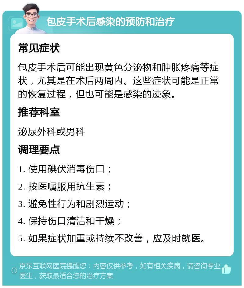 包皮手术后感染的预防和治疗 常见症状 包皮手术后可能出现黄色分泌物和肿胀疼痛等症状，尤其是在术后两周内。这些症状可能是正常的恢复过程，但也可能是感染的迹象。 推荐科室 泌尿外科或男科 调理要点 1. 使用碘伏消毒伤口； 2. 按医嘱服用抗生素； 3. 避免性行为和剧烈运动； 4. 保持伤口清洁和干燥； 5. 如果症状加重或持续不改善，应及时就医。