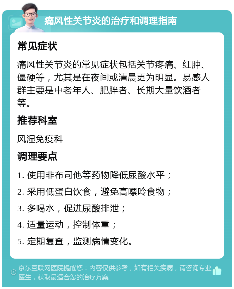 痛风性关节炎的治疗和调理指南 常见症状 痛风性关节炎的常见症状包括关节疼痛、红肿、僵硬等，尤其是在夜间或清晨更为明显。易感人群主要是中老年人、肥胖者、长期大量饮酒者等。 推荐科室 风湿免疫科 调理要点 1. 使用非布司他等药物降低尿酸水平； 2. 采用低蛋白饮食，避免高嘌呤食物； 3. 多喝水，促进尿酸排泄； 4. 适量运动，控制体重； 5. 定期复查，监测病情变化。