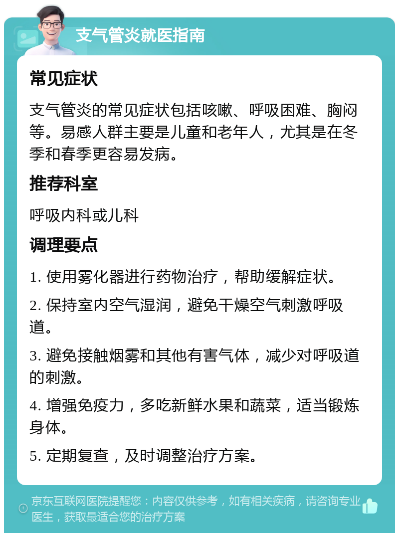 支气管炎就医指南 常见症状 支气管炎的常见症状包括咳嗽、呼吸困难、胸闷等。易感人群主要是儿童和老年人，尤其是在冬季和春季更容易发病。 推荐科室 呼吸内科或儿科 调理要点 1. 使用雾化器进行药物治疗，帮助缓解症状。 2. 保持室内空气湿润，避免干燥空气刺激呼吸道。 3. 避免接触烟雾和其他有害气体，减少对呼吸道的刺激。 4. 增强免疫力，多吃新鲜水果和蔬菜，适当锻炼身体。 5. 定期复查，及时调整治疗方案。