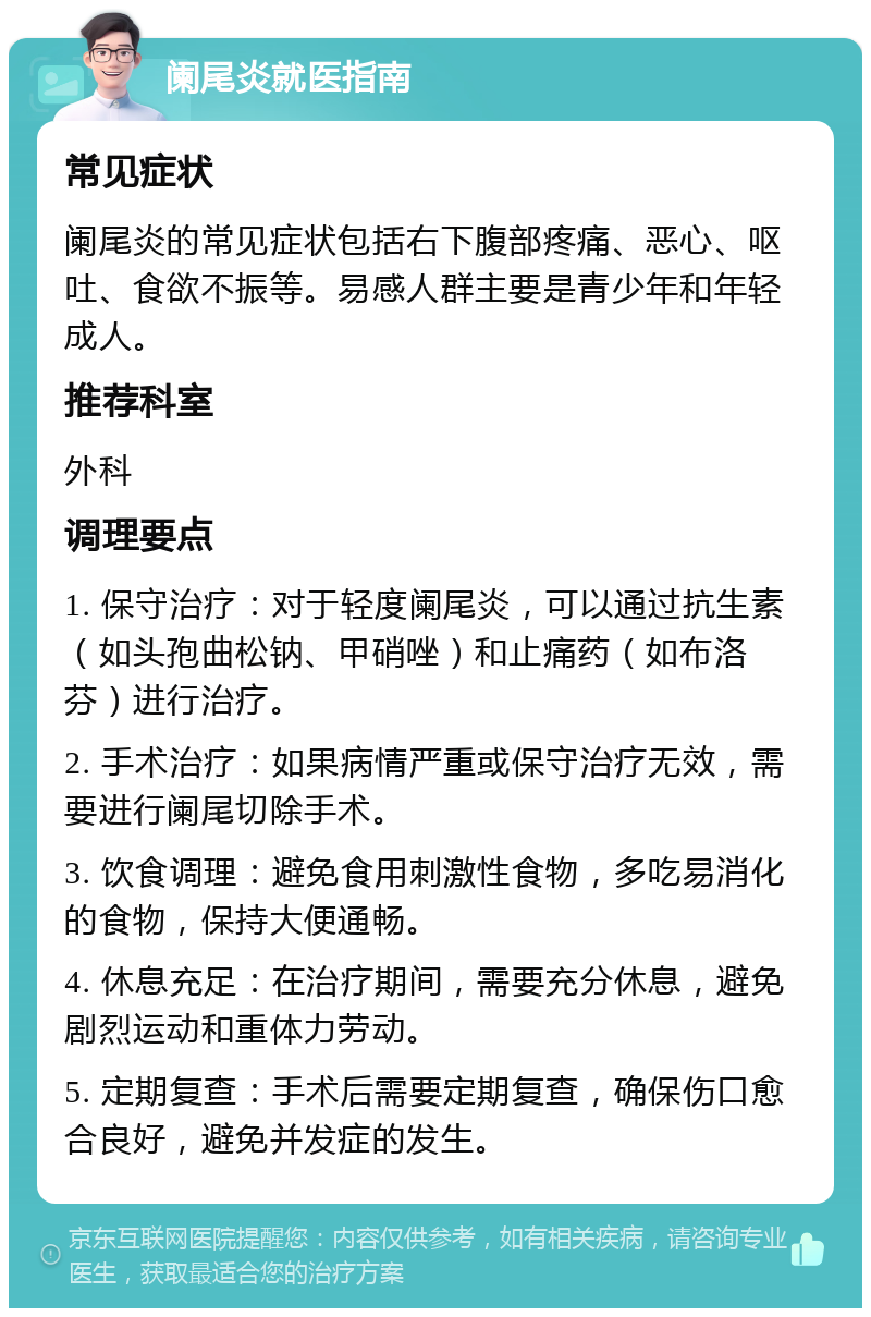 阑尾炎就医指南 常见症状 阑尾炎的常见症状包括右下腹部疼痛、恶心、呕吐、食欲不振等。易感人群主要是青少年和年轻成人。 推荐科室 外科 调理要点 1. 保守治疗：对于轻度阑尾炎，可以通过抗生素（如头孢曲松钠、甲硝唑）和止痛药（如布洛芬）进行治疗。 2. 手术治疗：如果病情严重或保守治疗无效，需要进行阑尾切除手术。 3. 饮食调理：避免食用刺激性食物，多吃易消化的食物，保持大便通畅。 4. 休息充足：在治疗期间，需要充分休息，避免剧烈运动和重体力劳动。 5. 定期复查：手术后需要定期复查，确保伤口愈合良好，避免并发症的发生。