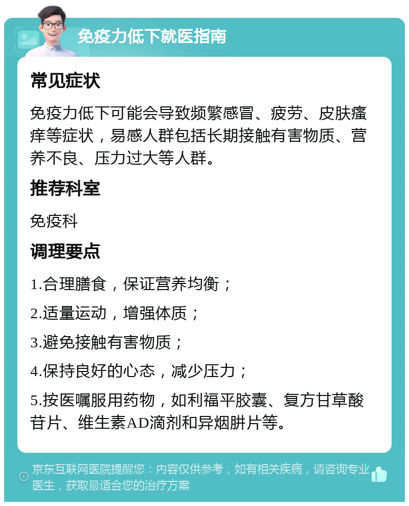 免疫力低下就医指南 常见症状 免疫力低下可能会导致频繁感冒、疲劳、皮肤瘙痒等症状，易感人群包括长期接触有害物质、营养不良、压力过大等人群。 推荐科室 免疫科 调理要点 1.合理膳食，保证营养均衡； 2.适量运动，增强体质； 3.避免接触有害物质； 4.保持良好的心态，减少压力； 5.按医嘱服用药物，如利福平胶囊、复方甘草酸苷片、维生素AD滴剂和异烟肼片等。