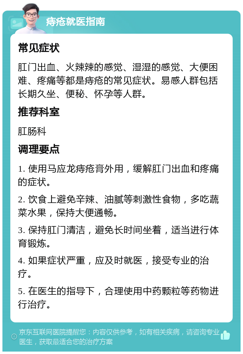 痔疮就医指南 常见症状 肛门出血、火辣辣的感觉、湿湿的感觉、大便困难、疼痛等都是痔疮的常见症状。易感人群包括长期久坐、便秘、怀孕等人群。 推荐科室 肛肠科 调理要点 1. 使用马应龙痔疮膏外用，缓解肛门出血和疼痛的症状。 2. 饮食上避免辛辣、油腻等刺激性食物，多吃蔬菜水果，保持大便通畅。 3. 保持肛门清洁，避免长时间坐着，适当进行体育锻炼。 4. 如果症状严重，应及时就医，接受专业的治疗。 5. 在医生的指导下，合理使用中药颗粒等药物进行治疗。