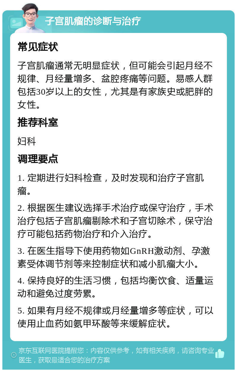 子宫肌瘤的诊断与治疗 常见症状 子宫肌瘤通常无明显症状，但可能会引起月经不规律、月经量增多、盆腔疼痛等问题。易感人群包括30岁以上的女性，尤其是有家族史或肥胖的女性。 推荐科室 妇科 调理要点 1. 定期进行妇科检查，及时发现和治疗子宫肌瘤。 2. 根据医生建议选择手术治疗或保守治疗，手术治疗包括子宫肌瘤剔除术和子宫切除术，保守治疗可能包括药物治疗和介入治疗。 3. 在医生指导下使用药物如GnRH激动剂、孕激素受体调节剂等来控制症状和减小肌瘤大小。 4. 保持良好的生活习惯，包括均衡饮食、适量运动和避免过度劳累。 5. 如果有月经不规律或月经量增多等症状，可以使用止血药如氨甲环酸等来缓解症状。