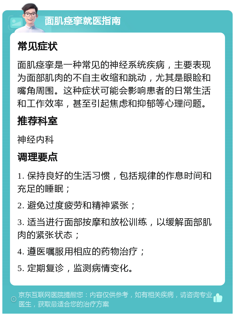 面肌痉挛就医指南 常见症状 面肌痉挛是一种常见的神经系统疾病，主要表现为面部肌肉的不自主收缩和跳动，尤其是眼睑和嘴角周围。这种症状可能会影响患者的日常生活和工作效率，甚至引起焦虑和抑郁等心理问题。 推荐科室 神经内科 调理要点 1. 保持良好的生活习惯，包括规律的作息时间和充足的睡眠； 2. 避免过度疲劳和精神紧张； 3. 适当进行面部按摩和放松训练，以缓解面部肌肉的紧张状态； 4. 遵医嘱服用相应的药物治疗； 5. 定期复诊，监测病情变化。