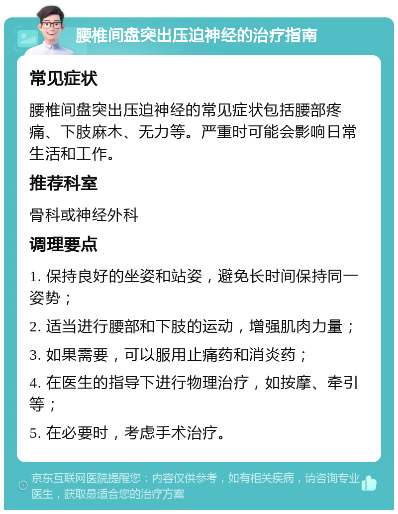 腰椎间盘突出压迫神经的治疗指南 常见症状 腰椎间盘突出压迫神经的常见症状包括腰部疼痛、下肢麻木、无力等。严重时可能会影响日常生活和工作。 推荐科室 骨科或神经外科 调理要点 1. 保持良好的坐姿和站姿，避免长时间保持同一姿势； 2. 适当进行腰部和下肢的运动，增强肌肉力量； 3. 如果需要，可以服用止痛药和消炎药； 4. 在医生的指导下进行物理治疗，如按摩、牵引等； 5. 在必要时，考虑手术治疗。