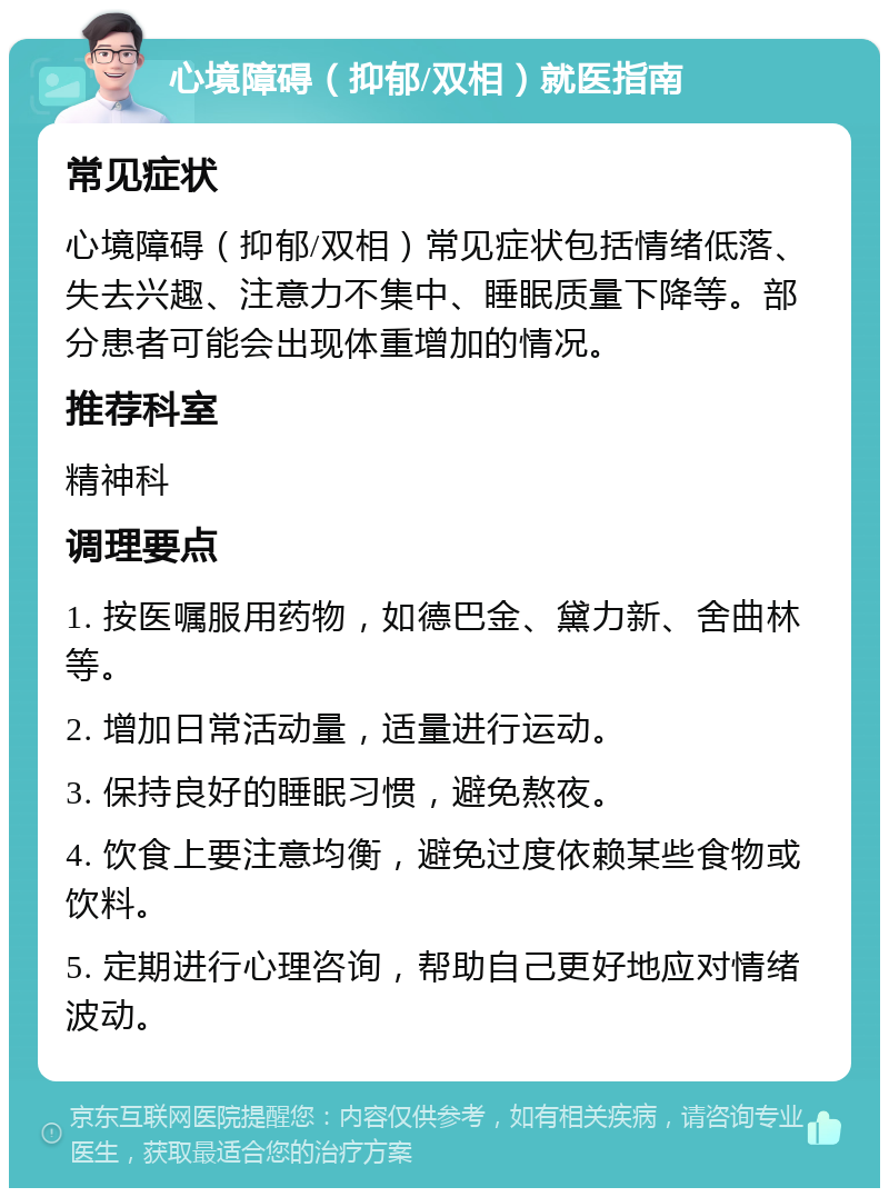 心境障碍（抑郁/双相）就医指南 常见症状 心境障碍（抑郁/双相）常见症状包括情绪低落、失去兴趣、注意力不集中、睡眠质量下降等。部分患者可能会出现体重增加的情况。 推荐科室 精神科 调理要点 1. 按医嘱服用药物，如德巴金、黛力新、舍曲林等。 2. 增加日常活动量，适量进行运动。 3. 保持良好的睡眠习惯，避免熬夜。 4. 饮食上要注意均衡，避免过度依赖某些食物或饮料。 5. 定期进行心理咨询，帮助自己更好地应对情绪波动。