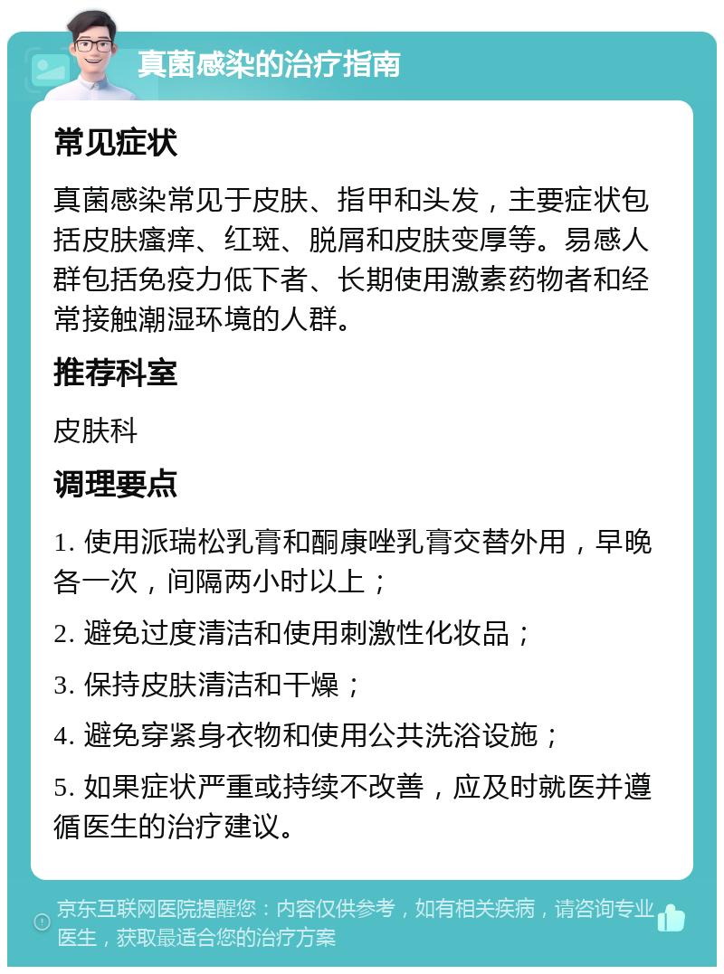 真菌感染的治疗指南 常见症状 真菌感染常见于皮肤、指甲和头发，主要症状包括皮肤瘙痒、红斑、脱屑和皮肤变厚等。易感人群包括免疫力低下者、长期使用激素药物者和经常接触潮湿环境的人群。 推荐科室 皮肤科 调理要点 1. 使用派瑞松乳膏和酮康唑乳膏交替外用，早晚各一次，间隔两小时以上； 2. 避免过度清洁和使用刺激性化妆品； 3. 保持皮肤清洁和干燥； 4. 避免穿紧身衣物和使用公共洗浴设施； 5. 如果症状严重或持续不改善，应及时就医并遵循医生的治疗建议。