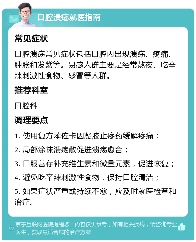 口腔溃疡就医指南 常见症状 口腔溃疡常见症状包括口腔内出现溃疡、疼痛、肿胀和发紫等。易感人群主要是经常熬夜、吃辛辣刺激性食物、感冒等人群。 推荐科室 口腔科 调理要点 1. 使用复方苯佐卡因凝胶止疼药缓解疼痛； 2. 局部涂抹溃疡散促进溃疡愈合； 3. 口服善存补充维生素和微量元素，促进恢复； 4. 避免吃辛辣刺激性食物，保持口腔清洁； 5. 如果症状严重或持续不愈，应及时就医检查和治疗。