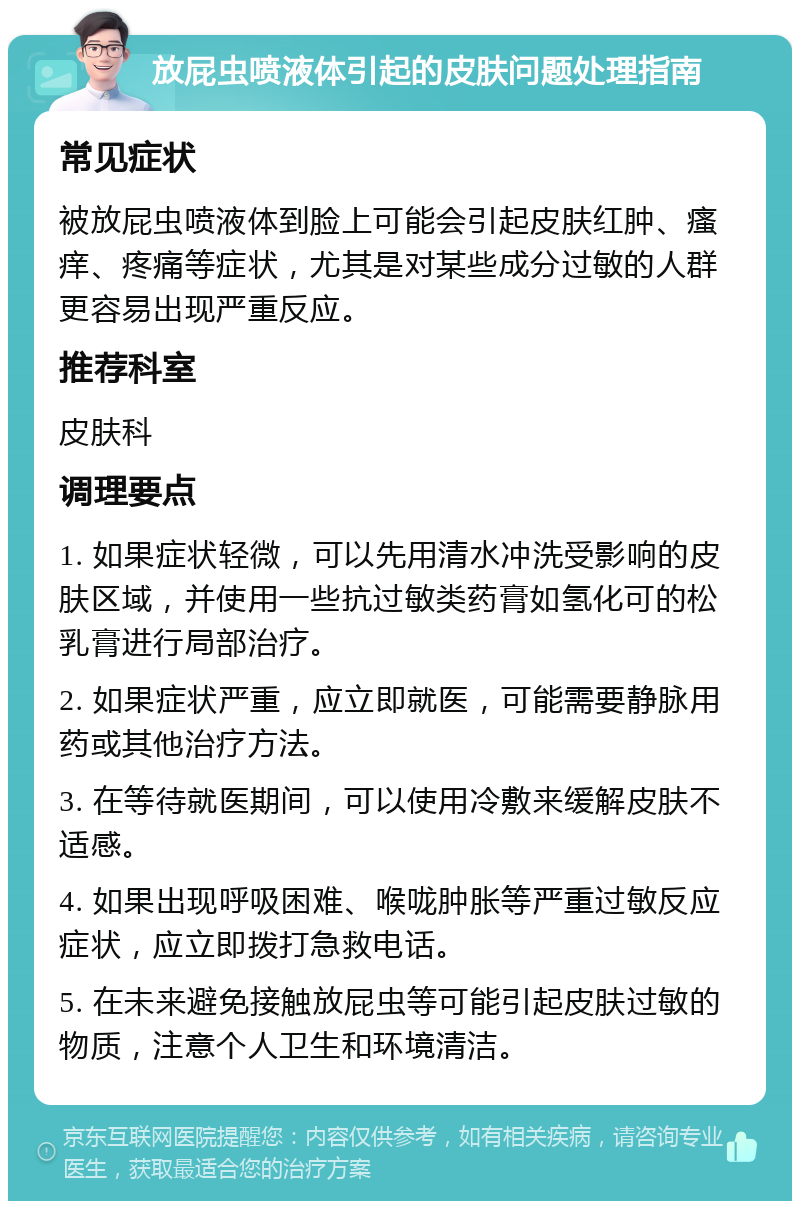 放屁虫喷液体引起的皮肤问题处理指南 常见症状 被放屁虫喷液体到脸上可能会引起皮肤红肿、瘙痒、疼痛等症状，尤其是对某些成分过敏的人群更容易出现严重反应。 推荐科室 皮肤科 调理要点 1. 如果症状轻微，可以先用清水冲洗受影响的皮肤区域，并使用一些抗过敏类药膏如氢化可的松乳膏进行局部治疗。 2. 如果症状严重，应立即就医，可能需要静脉用药或其他治疗方法。 3. 在等待就医期间，可以使用冷敷来缓解皮肤不适感。 4. 如果出现呼吸困难、喉咙肿胀等严重过敏反应症状，应立即拨打急救电话。 5. 在未来避免接触放屁虫等可能引起皮肤过敏的物质，注意个人卫生和环境清洁。