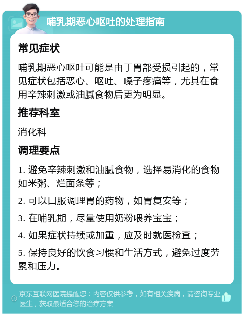 哺乳期恶心呕吐的处理指南 常见症状 哺乳期恶心呕吐可能是由于胃部受损引起的，常见症状包括恶心、呕吐、嗓子疼痛等，尤其在食用辛辣刺激或油腻食物后更为明显。 推荐科室 消化科 调理要点 1. 避免辛辣刺激和油腻食物，选择易消化的食物如米粥、烂面条等； 2. 可以口服调理胃的药物，如胃复安等； 3. 在哺乳期，尽量使用奶粉喂养宝宝； 4. 如果症状持续或加重，应及时就医检查； 5. 保持良好的饮食习惯和生活方式，避免过度劳累和压力。