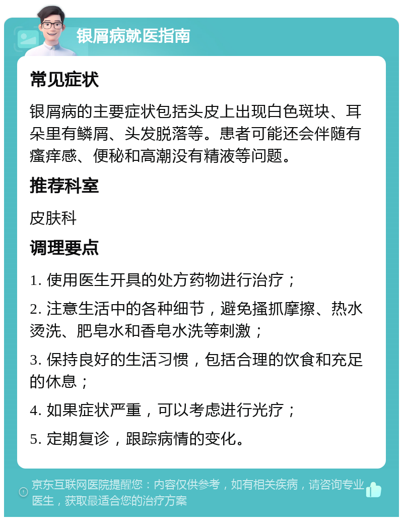 银屑病就医指南 常见症状 银屑病的主要症状包括头皮上出现白色斑块、耳朵里有鳞屑、头发脱落等。患者可能还会伴随有瘙痒感、便秘和高潮没有精液等问题。 推荐科室 皮肤科 调理要点 1. 使用医生开具的处方药物进行治疗； 2. 注意生活中的各种细节，避免搔抓摩擦、热水烫洗、肥皂水和香皂水洗等刺激； 3. 保持良好的生活习惯，包括合理的饮食和充足的休息； 4. 如果症状严重，可以考虑进行光疗； 5. 定期复诊，跟踪病情的变化。