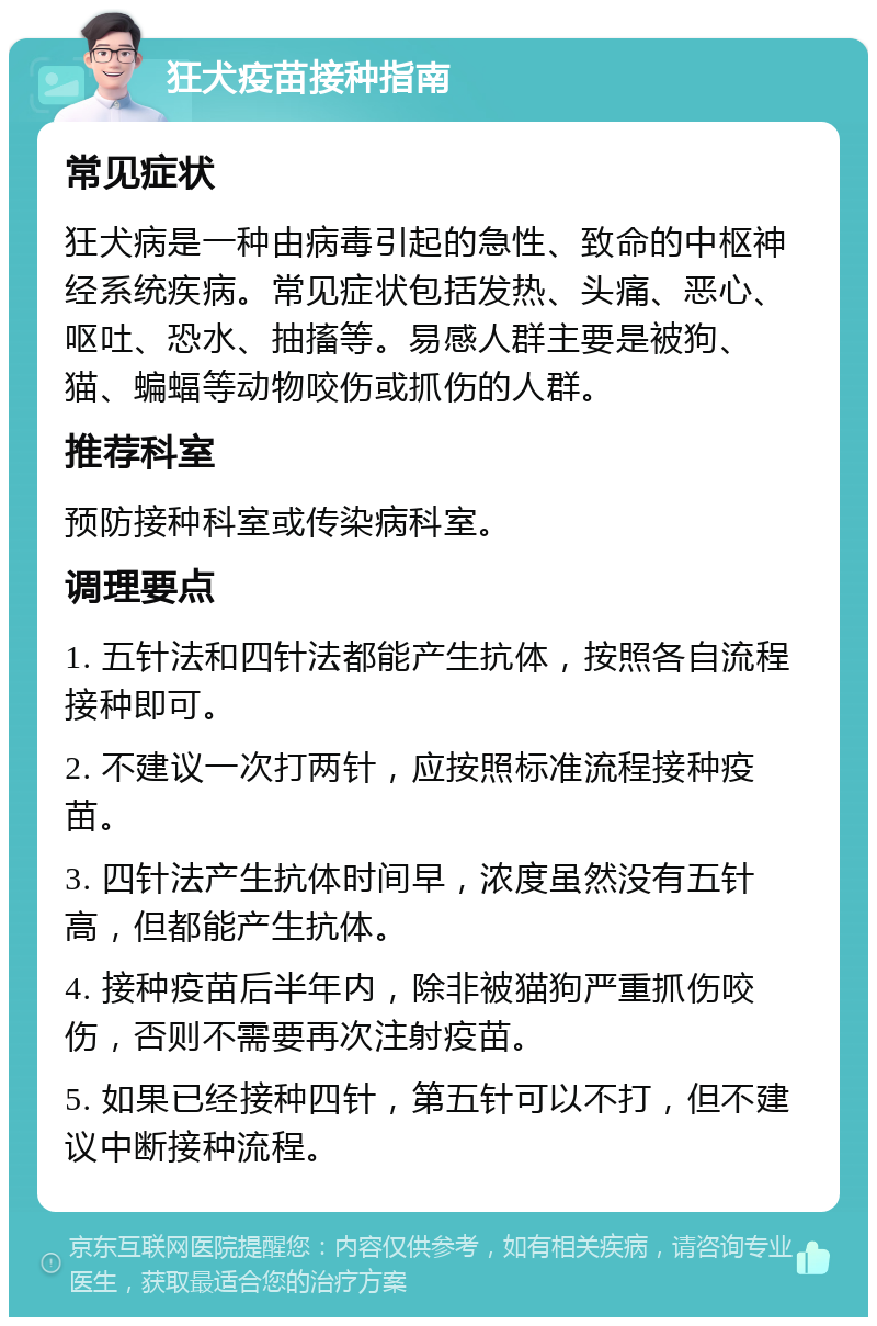 狂犬疫苗接种指南 常见症状 狂犬病是一种由病毒引起的急性、致命的中枢神经系统疾病。常见症状包括发热、头痛、恶心、呕吐、恐水、抽搐等。易感人群主要是被狗、猫、蝙蝠等动物咬伤或抓伤的人群。 推荐科室 预防接种科室或传染病科室。 调理要点 1. 五针法和四针法都能产生抗体，按照各自流程接种即可。 2. 不建议一次打两针，应按照标准流程接种疫苗。 3. 四针法产生抗体时间早，浓度虽然没有五针高，但都能产生抗体。 4. 接种疫苗后半年内，除非被猫狗严重抓伤咬伤，否则不需要再次注射疫苗。 5. 如果已经接种四针，第五针可以不打，但不建议中断接种流程。