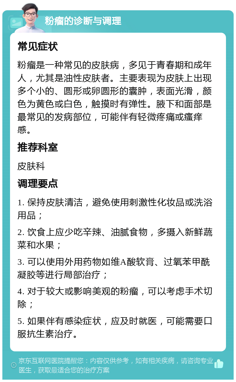 粉瘤的诊断与调理 常见症状 粉瘤是一种常见的皮肤病，多见于青春期和成年人，尤其是油性皮肤者。主要表现为皮肤上出现多个小的、圆形或卵圆形的囊肿，表面光滑，颜色为黄色或白色，触摸时有弹性。腋下和面部是最常见的发病部位，可能伴有轻微疼痛或瘙痒感。 推荐科室 皮肤科 调理要点 1. 保持皮肤清洁，避免使用刺激性化妆品或洗浴用品； 2. 饮食上应少吃辛辣、油腻食物，多摄入新鲜蔬菜和水果； 3. 可以使用外用药物如维A酸软膏、过氧苯甲酰凝胶等进行局部治疗； 4. 对于较大或影响美观的粉瘤，可以考虑手术切除； 5. 如果伴有感染症状，应及时就医，可能需要口服抗生素治疗。