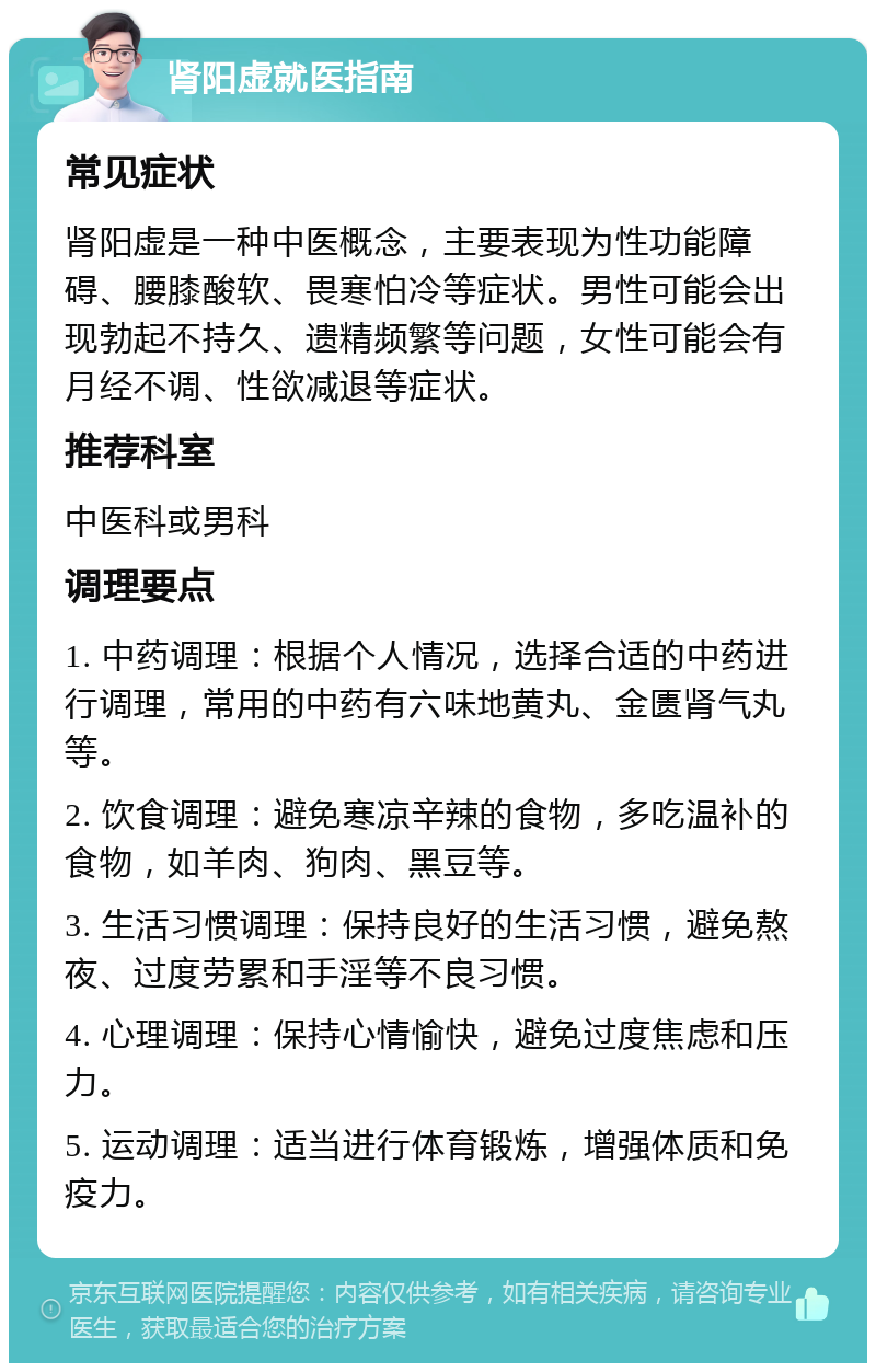 肾阳虚就医指南 常见症状 肾阳虚是一种中医概念，主要表现为性功能障碍、腰膝酸软、畏寒怕冷等症状。男性可能会出现勃起不持久、遗精频繁等问题，女性可能会有月经不调、性欲减退等症状。 推荐科室 中医科或男科 调理要点 1. 中药调理：根据个人情况，选择合适的中药进行调理，常用的中药有六味地黄丸、金匮肾气丸等。 2. 饮食调理：避免寒凉辛辣的食物，多吃温补的食物，如羊肉、狗肉、黑豆等。 3. 生活习惯调理：保持良好的生活习惯，避免熬夜、过度劳累和手淫等不良习惯。 4. 心理调理：保持心情愉快，避免过度焦虑和压力。 5. 运动调理：适当进行体育锻炼，增强体质和免疫力。