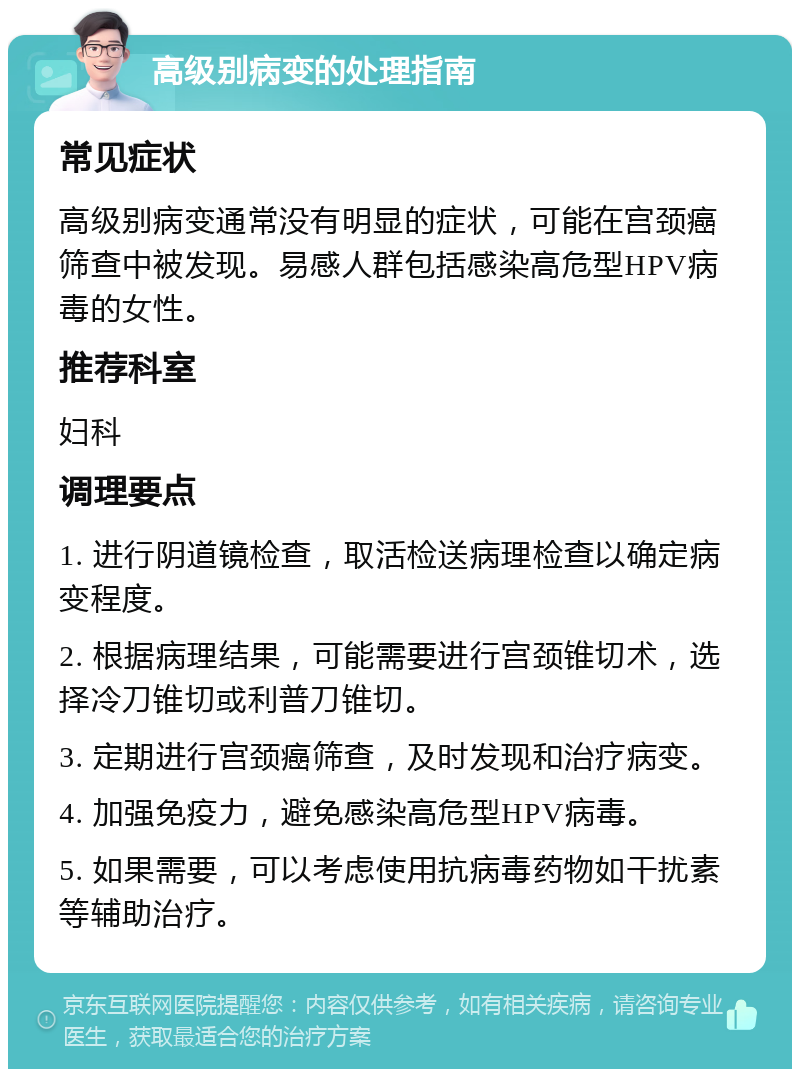 高级别病变的处理指南 常见症状 高级别病变通常没有明显的症状，可能在宫颈癌筛查中被发现。易感人群包括感染高危型HPV病毒的女性。 推荐科室 妇科 调理要点 1. 进行阴道镜检查，取活检送病理检查以确定病变程度。 2. 根据病理结果，可能需要进行宫颈锥切术，选择冷刀锥切或利普刀锥切。 3. 定期进行宫颈癌筛查，及时发现和治疗病变。 4. 加强免疫力，避免感染高危型HPV病毒。 5. 如果需要，可以考虑使用抗病毒药物如干扰素等辅助治疗。