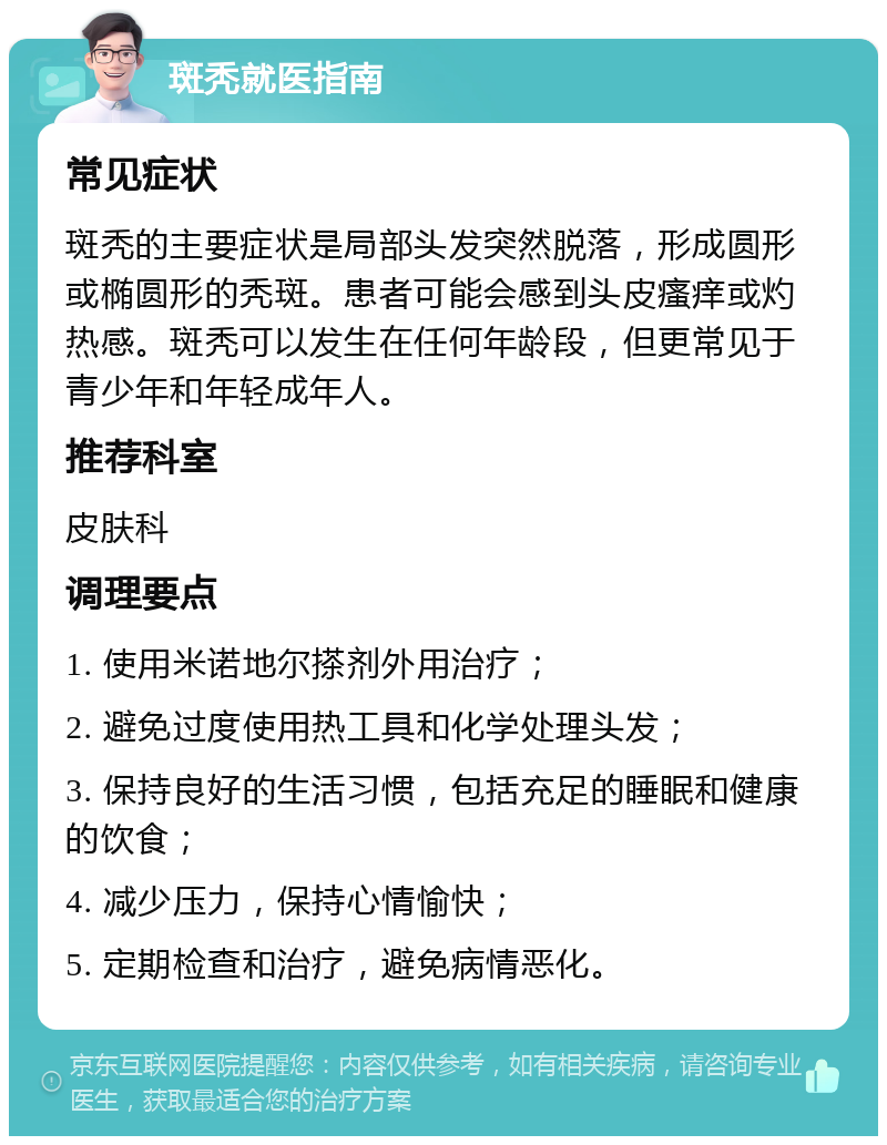 斑秃就医指南 常见症状 斑秃的主要症状是局部头发突然脱落，形成圆形或椭圆形的秃斑。患者可能会感到头皮瘙痒或灼热感。斑秃可以发生在任何年龄段，但更常见于青少年和年轻成年人。 推荐科室 皮肤科 调理要点 1. 使用米诺地尔搽剂外用治疗； 2. 避免过度使用热工具和化学处理头发； 3. 保持良好的生活习惯，包括充足的睡眠和健康的饮食； 4. 减少压力，保持心情愉快； 5. 定期检查和治疗，避免病情恶化。