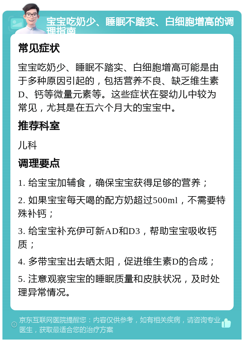 宝宝吃奶少、睡眠不踏实、白细胞增高的调理指南 常见症状 宝宝吃奶少、睡眠不踏实、白细胞增高可能是由于多种原因引起的，包括营养不良、缺乏维生素D、钙等微量元素等。这些症状在婴幼儿中较为常见，尤其是在五六个月大的宝宝中。 推荐科室 儿科 调理要点 1. 给宝宝加辅食，确保宝宝获得足够的营养； 2. 如果宝宝每天喝的配方奶超过500ml，不需要特殊补钙； 3. 给宝宝补充伊可新AD和D3，帮助宝宝吸收钙质； 4. 多带宝宝出去晒太阳，促进维生素D的合成； 5. 注意观察宝宝的睡眠质量和皮肤状况，及时处理异常情况。