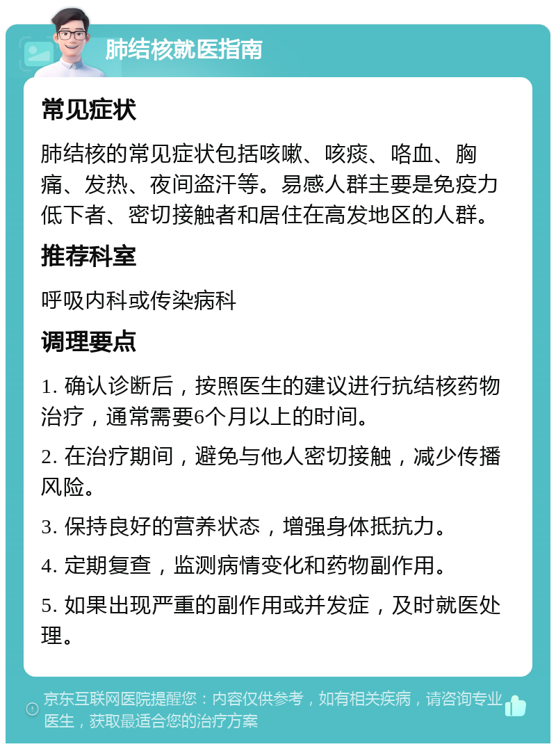 肺结核就医指南 常见症状 肺结核的常见症状包括咳嗽、咳痰、咯血、胸痛、发热、夜间盗汗等。易感人群主要是免疫力低下者、密切接触者和居住在高发地区的人群。 推荐科室 呼吸内科或传染病科 调理要点 1. 确认诊断后，按照医生的建议进行抗结核药物治疗，通常需要6个月以上的时间。 2. 在治疗期间，避免与他人密切接触，减少传播风险。 3. 保持良好的营养状态，增强身体抵抗力。 4. 定期复查，监测病情变化和药物副作用。 5. 如果出现严重的副作用或并发症，及时就医处理。