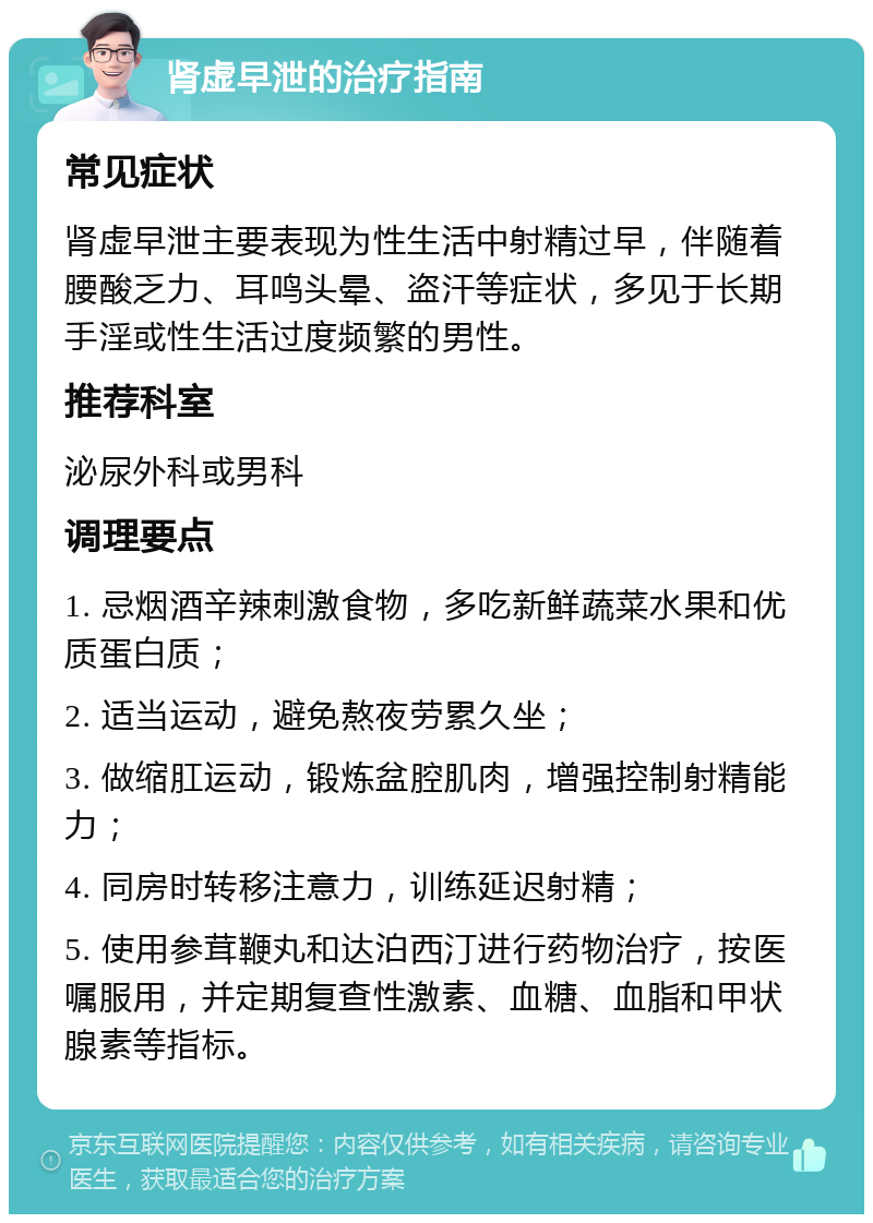 肾虚早泄的治疗指南 常见症状 肾虚早泄主要表现为性生活中射精过早，伴随着腰酸乏力、耳鸣头晕、盗汗等症状，多见于长期手淫或性生活过度频繁的男性。 推荐科室 泌尿外科或男科 调理要点 1. 忌烟酒辛辣刺激食物，多吃新鲜蔬菜水果和优质蛋白质； 2. 适当运动，避免熬夜劳累久坐； 3. 做缩肛运动，锻炼盆腔肌肉，增强控制射精能力； 4. 同房时转移注意力，训练延迟射精； 5. 使用参茸鞭丸和达泊西汀进行药物治疗，按医嘱服用，并定期复查性激素、血糖、血脂和甲状腺素等指标。