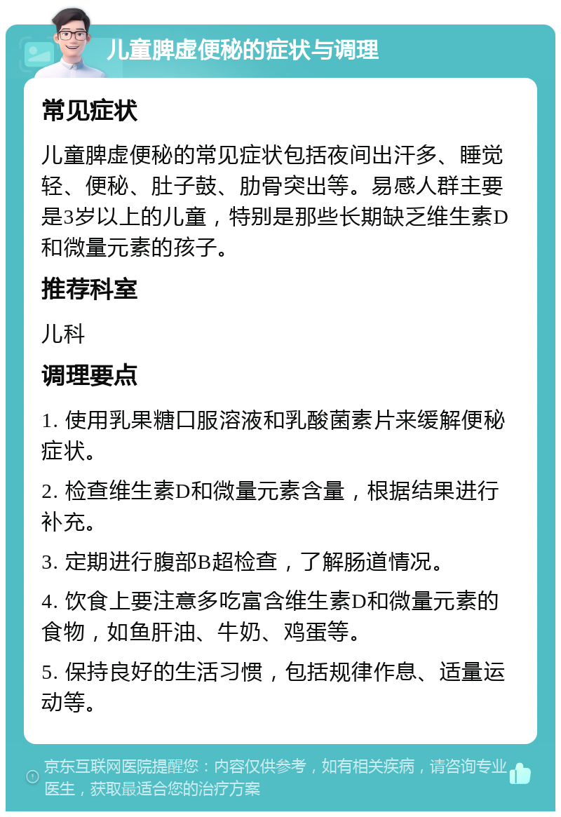 儿童脾虚便秘的症状与调理 常见症状 儿童脾虚便秘的常见症状包括夜间出汗多、睡觉轻、便秘、肚子鼓、肋骨突出等。易感人群主要是3岁以上的儿童，特别是那些长期缺乏维生素D和微量元素的孩子。 推荐科室 儿科 调理要点 1. 使用乳果糖口服溶液和乳酸菌素片来缓解便秘症状。 2. 检查维生素D和微量元素含量，根据结果进行补充。 3. 定期进行腹部B超检查，了解肠道情况。 4. 饮食上要注意多吃富含维生素D和微量元素的食物，如鱼肝油、牛奶、鸡蛋等。 5. 保持良好的生活习惯，包括规律作息、适量运动等。