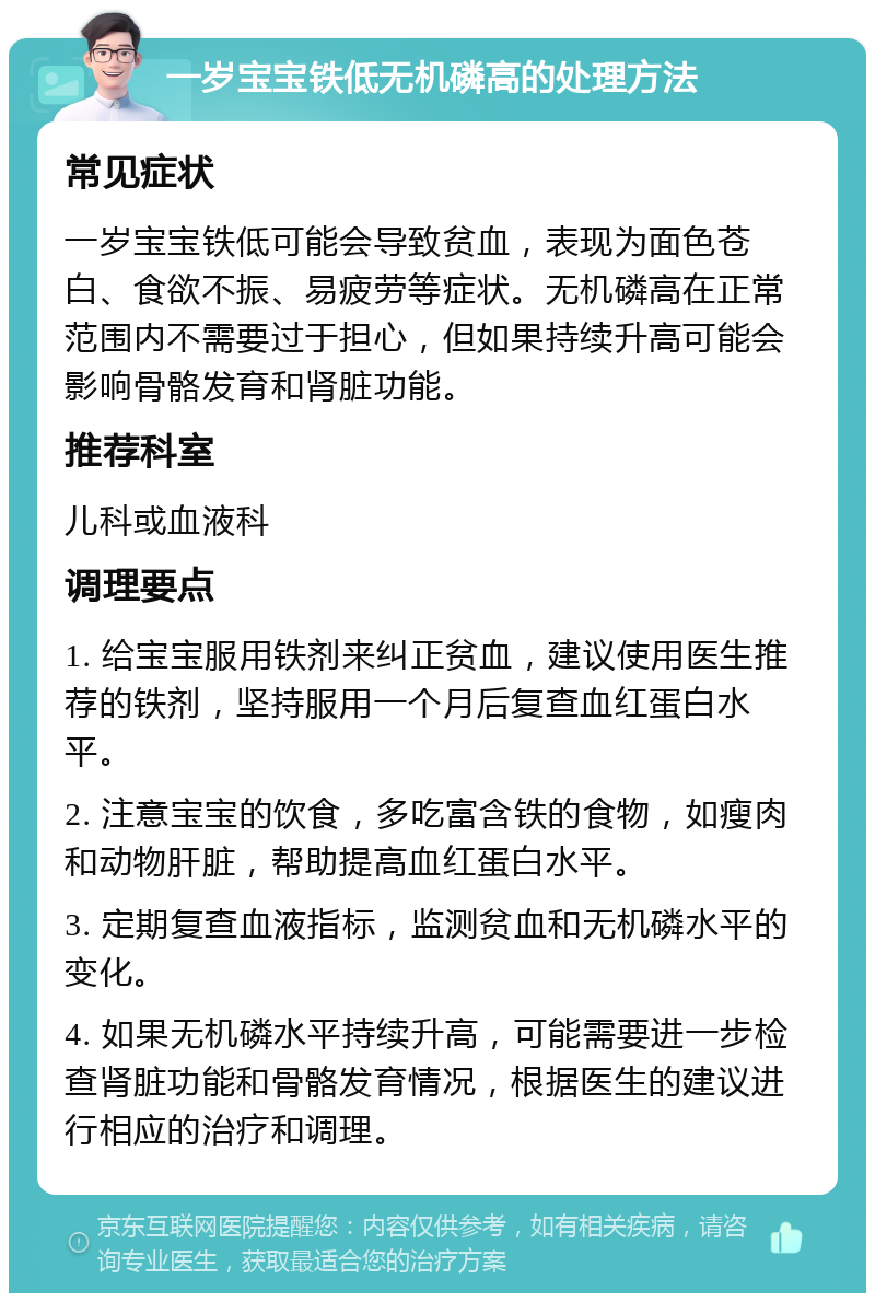 一岁宝宝铁低无机磷高的处理方法 常见症状 一岁宝宝铁低可能会导致贫血，表现为面色苍白、食欲不振、易疲劳等症状。无机磷高在正常范围内不需要过于担心，但如果持续升高可能会影响骨骼发育和肾脏功能。 推荐科室 儿科或血液科 调理要点 1. 给宝宝服用铁剂来纠正贫血，建议使用医生推荐的铁剂，坚持服用一个月后复查血红蛋白水平。 2. 注意宝宝的饮食，多吃富含铁的食物，如瘦肉和动物肝脏，帮助提高血红蛋白水平。 3. 定期复查血液指标，监测贫血和无机磷水平的变化。 4. 如果无机磷水平持续升高，可能需要进一步检查肾脏功能和骨骼发育情况，根据医生的建议进行相应的治疗和调理。