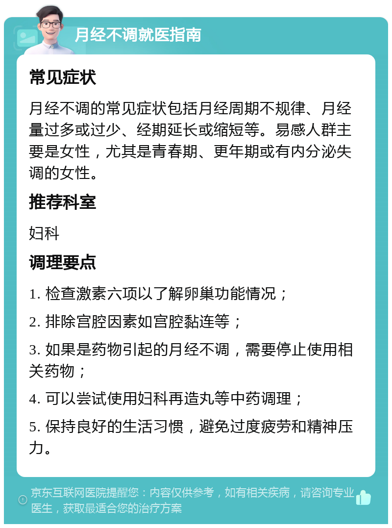 月经不调就医指南 常见症状 月经不调的常见症状包括月经周期不规律、月经量过多或过少、经期延长或缩短等。易感人群主要是女性，尤其是青春期、更年期或有内分泌失调的女性。 推荐科室 妇科 调理要点 1. 检查激素六项以了解卵巢功能情况； 2. 排除宫腔因素如宫腔黏连等； 3. 如果是药物引起的月经不调，需要停止使用相关药物； 4. 可以尝试使用妇科再造丸等中药调理； 5. 保持良好的生活习惯，避免过度疲劳和精神压力。